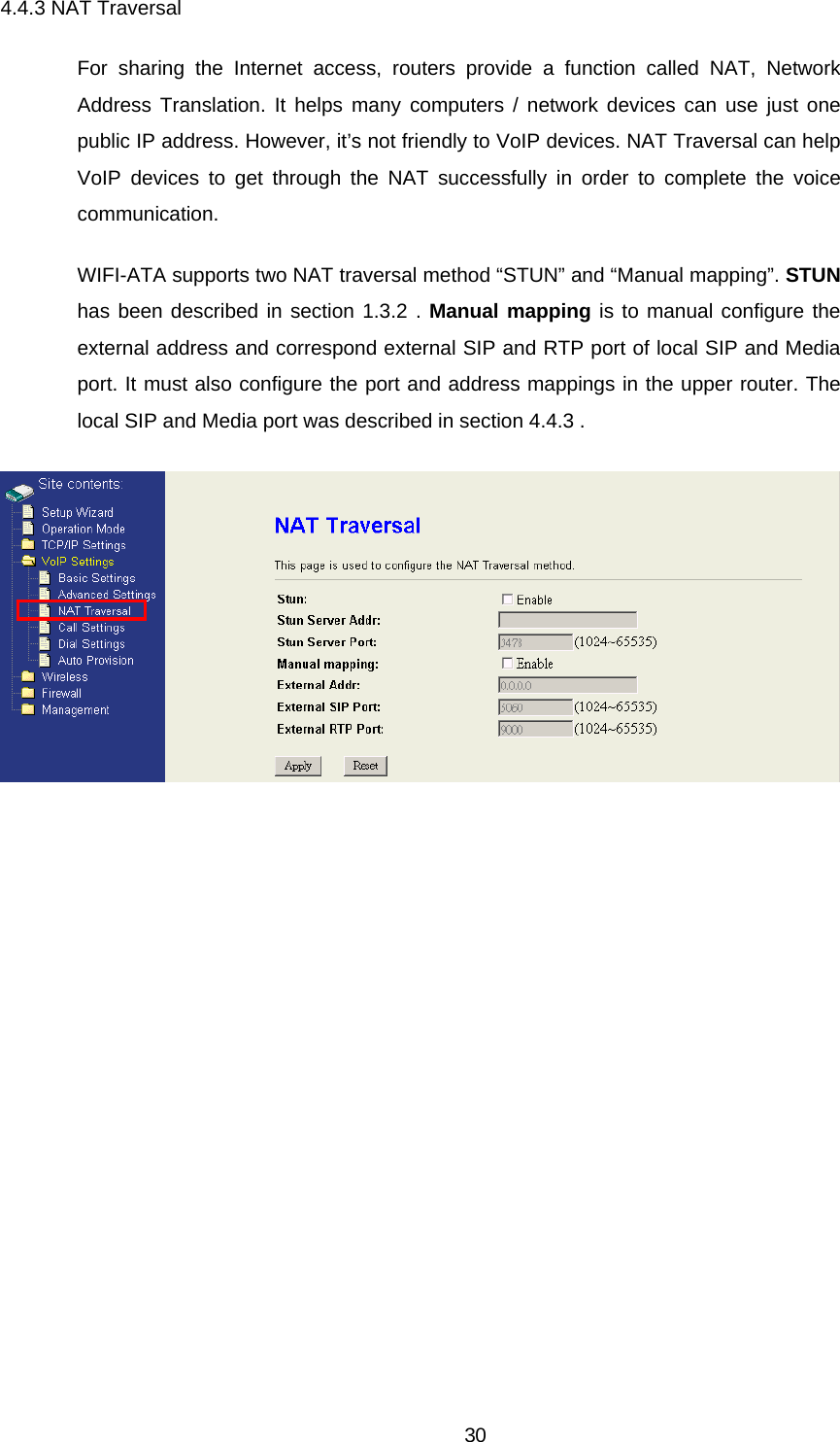 4.4.3 NAT Traversal For sharing the Internet access, routers provide a function called NAT, Network Address Translation. It helps many computers / network devices can use just one public IP address. However, it’s not friendly to VoIP devices. NAT Traversal can help VoIP devices to get through the NAT successfully in order to complete the voice communication. WIFI-ATA supports two NAT traversal method “STUN” and “Manual mapping”. STUN has been described in section 1.3.2 . Manual mapping is to manual configure the external address and correspond external SIP and RTP port of local SIP and Media port. It must also configure the port and address mappings in the upper router. The local SIP and Media port was described in section 4.4.3 .   30