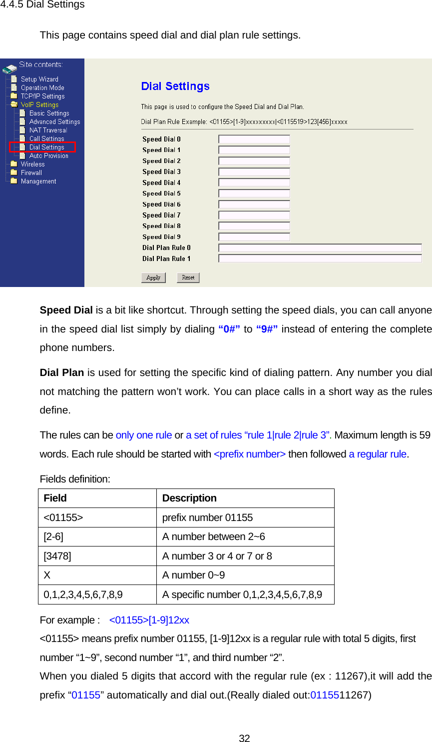 4.4.5 Dial Settings This page contains speed dial and dial plan rule settings.  Speed Dial is a bit like shortcut. Through setting the speed dials, you can call anyone in the speed dial list simply by dialing “0#” to “9#” instead of entering the complete phone numbers. Dial Plan is used for setting the specific kind of dialing pattern. Any number you dial not matching the pattern won’t work. You can place calls in a short way as the rules define. The rules can be only one rule or a set of rules “rule 1|rule 2|rule 3”. Maximum length is 59 words. Each rule should be started with &lt;prefix number&gt; then followed a regular rule. Fields definition: Field Description &lt;01155&gt; prefix number 01155 [2-6]  A number between 2~6 [3478]  A number 3 or 4 or 7 or 8 X  A number 0~9 0,1,2,3,4,5,6,7,8,9 A specific number 0,1,2,3,4,5,6,7,8,9 For example :    &lt;01155&gt;[1-9]12xx &lt;01155&gt; means prefix number 01155, [1-9]12xx is a regular rule with total 5 digits, first number “1~9”, second number “1”, and third number “2”. When you dialed 5 digits that accord with the regular rule (ex : 11267),it will add the prefix “01155” automatically and dial out.(Really dialed out:0115511267)   32