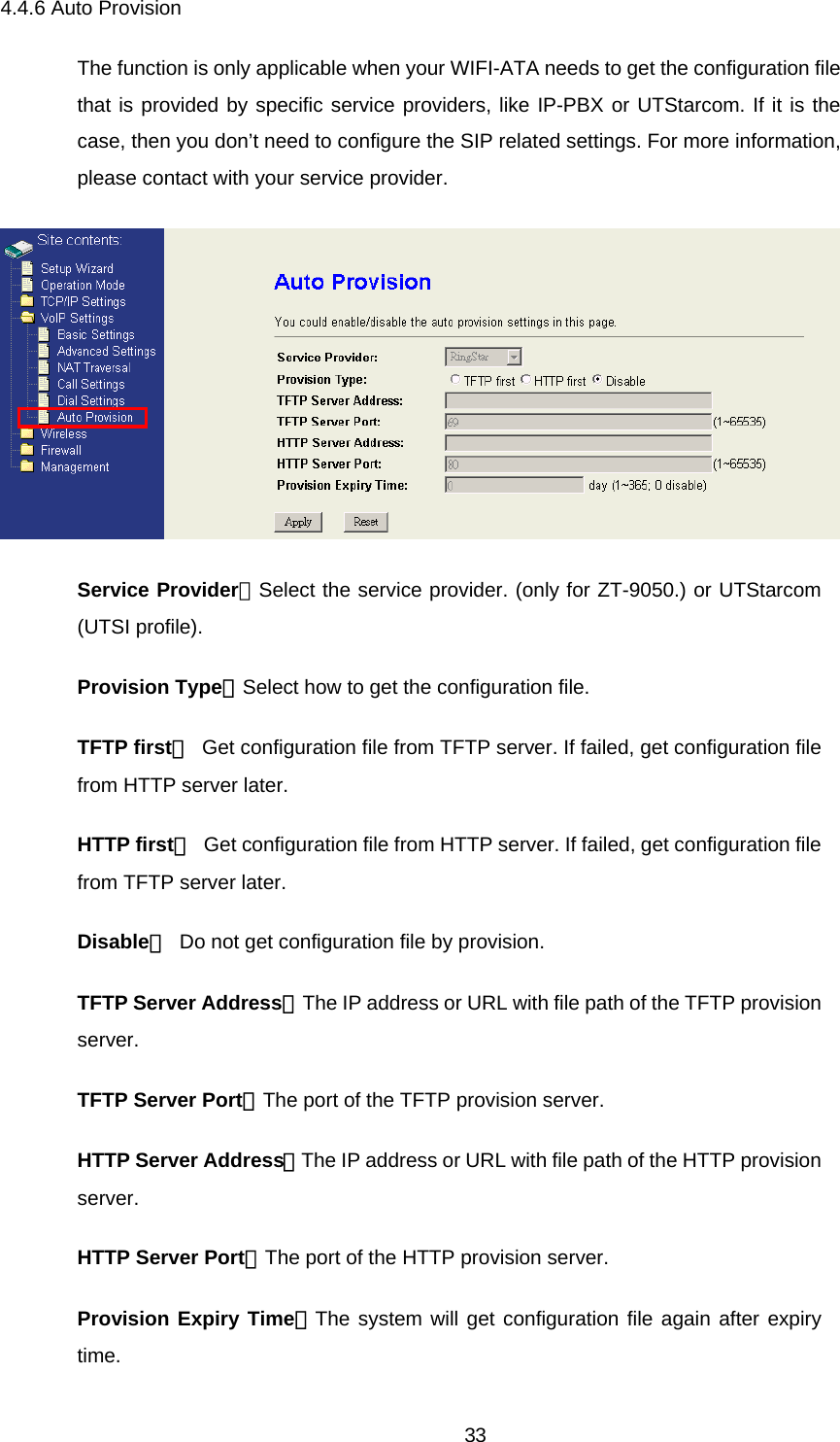 4.4.6 Auto Provision The function is only applicable when your WIFI-ATA needs to get the configuration file that is provided by specific service providers, like IP-PBX or UTStarcom. If it is the case, then you don’t need to configure the SIP related settings. For more information, please contact with your service provider.  Service Provider：Select the service provider. (only for ZT-9050.) or UTStarcom (UTSI profile). Provision Type：Select how to get the configuration file. TFTP first： Get configuration file from TFTP server. If failed, get configuration file from HTTP server later. HTTP first： Get configuration file from HTTP server. If failed, get configuration file from TFTP server later. Disable： Do not get configuration file by provision. TFTP Server Address：The IP address or URL with file path of the TFTP provision server. TFTP Server Port：The port of the TFTP provision server. HTTP Server Address：The IP address or URL with file path of the HTTP provision server. HTTP Server Port：The port of the HTTP provision server. Provision Expiry Time：The system will get configuration file again after expiry time.  33