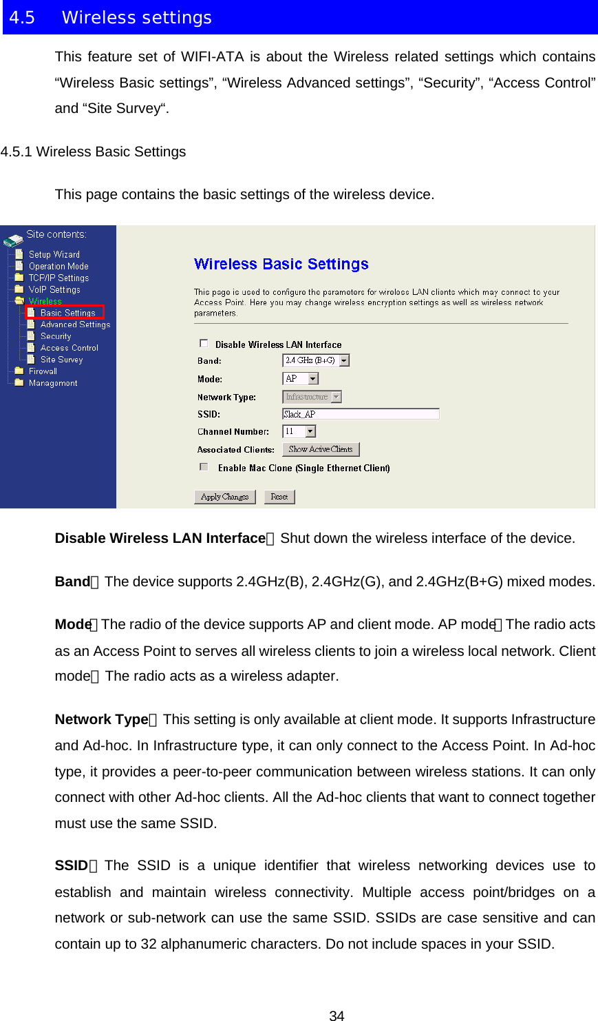 4.5 Wireless settings This feature set of WIFI-ATA is about the Wireless related settings which contains “Wireless Basic settings”, “Wireless Advanced settings”, “Security”, “Access Control” and “Site Survey“. 4.5.1 Wireless Basic Settings This page contains the basic settings of the wireless device.  Disable Wireless LAN Interface：Shut down the wireless interface of the device. Band：The device supports 2.4GHz(B), 2.4GHz(G), and 2.4GHz(B+G) mixed modes. Mode：The radio of the device supports AP and client mode. AP mode：The radio acts as an Access Point to serves all wireless clients to join a wireless local network. Client mode：The radio acts as a wireless adapter. Network Type：This setting is only available at client mode. It supports Infrastructure and Ad-hoc. In Infrastructure type, it can only connect to the Access Point. In Ad-hoc type, it provides a peer-to-peer communication between wireless stations. It can only connect with other Ad-hoc clients. All the Ad-hoc clients that want to connect together must use the same SSID. SSID：The SSID is a unique identifier that wireless networking devices use to establish and maintain wireless connectivity. Multiple access point/bridges on a network or sub-network can use the same SSID. SSIDs are case sensitive and can contain up to 32 alphanumeric characters. Do not include spaces in your SSID.  34