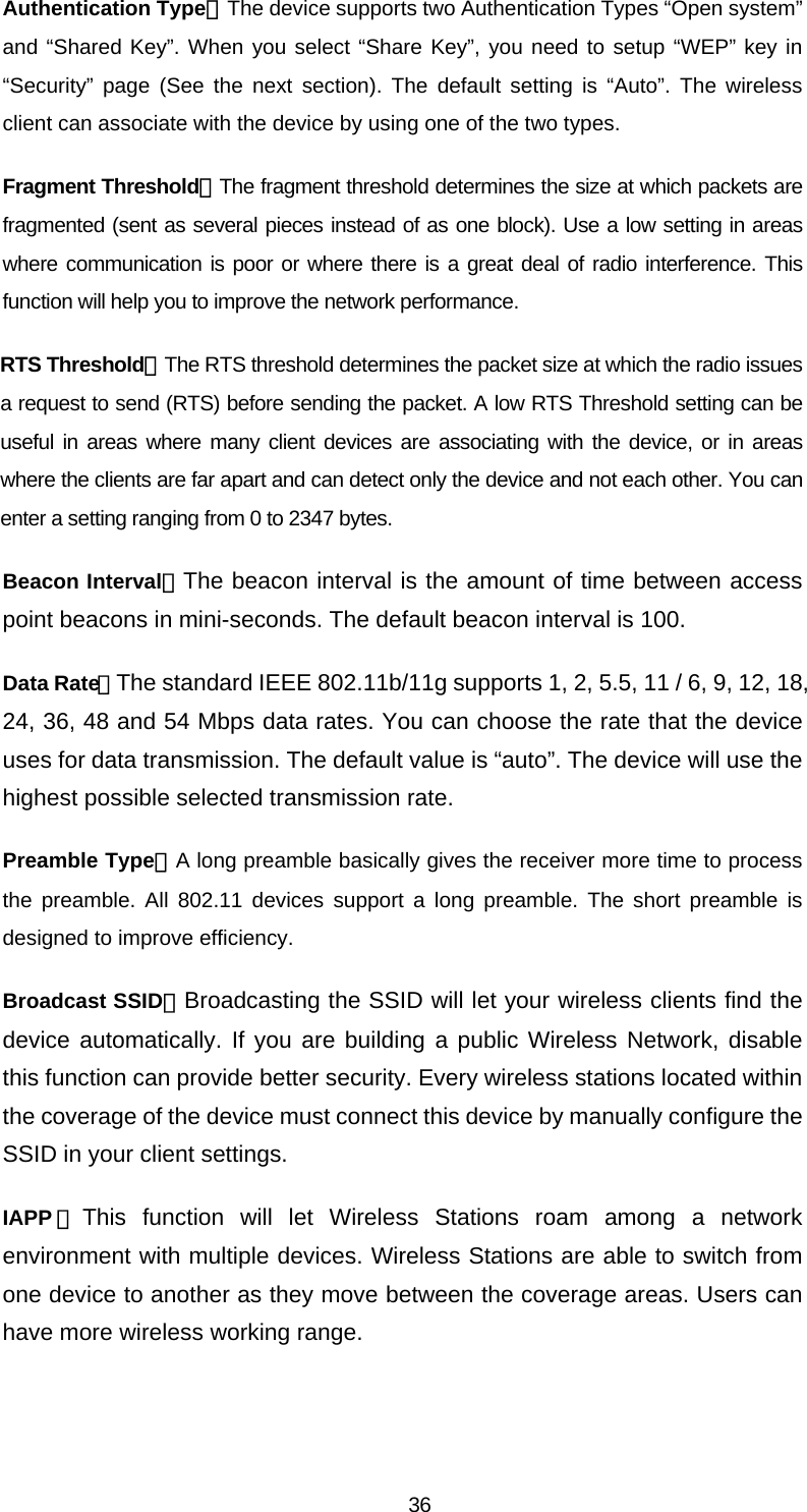 Authentication Type：The device supports two Authentication Types “Open system” and “Shared Key”. When you select “Share Key”, you need to setup “WEP” key in “Security” page (See the next section). The default setting is “Auto”. The wireless client can associate with the device by using one of the two types. Fragment Threshold：The fragment threshold determines the size at which packets are fragmented (sent as several pieces instead of as one block). Use a low setting in areas where communication is poor or where there is a great deal of radio interference. This function will help you to improve the network performance. RTS Threshold：The RTS threshold determines the packet size at which the radio issues a request to send (RTS) before sending the packet. A low RTS Threshold setting can be useful in areas where many client devices are associating with the device, or in areas where the clients are far apart and can detect only the device and not each other. You can enter a setting ranging from 0 to 2347 bytes. Beacon Interval：The beacon interval is the amount of time between access point beacons in mini-seconds. The default beacon interval is 100. Data Rate：The standard IEEE 802.11b/11g supports 1, 2, 5.5, 11 / 6, 9, 12, 18, 24, 36, 48 and 54 Mbps data rates. You can choose the rate that the device uses for data transmission. The default value is “auto”. The device will use the highest possible selected transmission rate. Preamble Type：A long preamble basically gives the receiver more time to process the preamble. All 802.11 devices support a long preamble. The short preamble is designed to improve efficiency. Broadcast SSID：Broadcasting the SSID will let your wireless clients find the device automatically. If you are building a public Wireless Network, disable this function can provide better security. Every wireless stations located within the coverage of the device must connect this device by manually configure the SSID in your client settings. IAPP ：This function will let Wireless Stations roam among a network environment with multiple devices. Wireless Stations are able to switch from one device to another as they move between the coverage areas. Users can have more wireless working range.  36