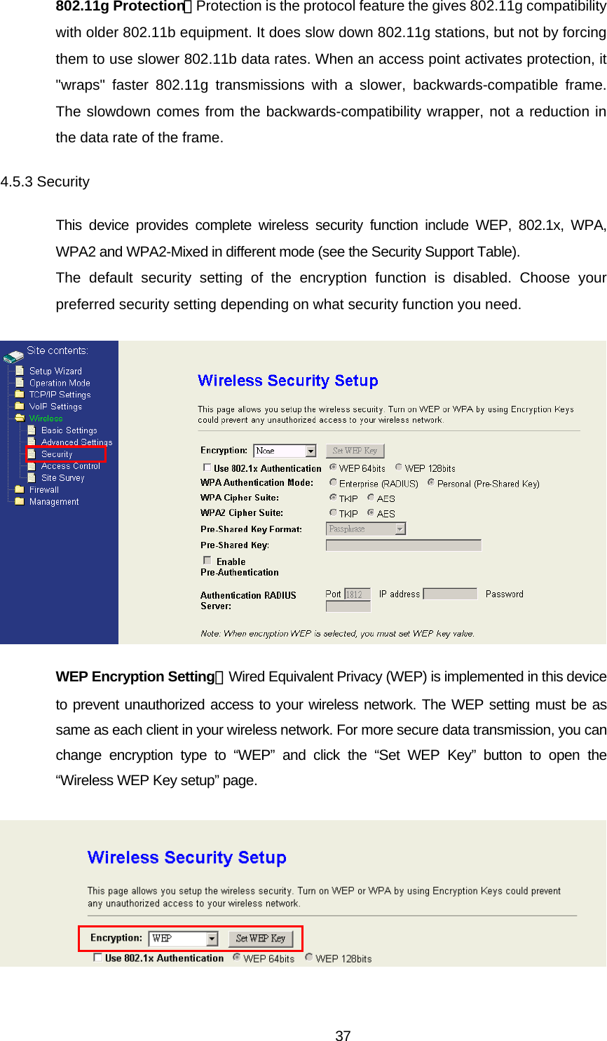 802.11g Protection：Protection is the protocol feature the gives 802.11g compatibility with older 802.11b equipment. It does slow down 802.11g stations, but not by forcing them to use slower 802.11b data rates. When an access point activates protection, it &quot;wraps&quot; faster 802.11g transmissions with a slower, backwards-compatible frame. The slowdown comes from the backwards-compatibility wrapper, not a reduction in the data rate of the frame. 4.5.3 Security This device provides complete wireless security function include WEP, 802.1x, WPA, WPA2 and WPA2-Mixed in different mode (see the Security Support Table). The default security setting of the encryption function is disabled. Choose your preferred security setting depending on what security function you need.  WEP Encryption Setting：Wired Equivalent Privacy (WEP) is implemented in this device to prevent unauthorized access to your wireless network. The WEP setting must be as same as each client in your wireless network. For more secure data transmission, you can change encryption type to “WEP” and click the “Set WEP Key” button to open the “Wireless WEP Key setup” page.   37