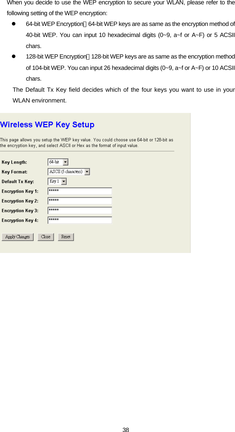 When you decide to use the WEP encryption to secure your WLAN, please refer to the following setting of the WEP encryption: z  64-bit WEP Encryption：64-bit WEP keys are as same as the encryption method of 40-bit WEP. You can input 10 hexadecimal digits (0~9, a~f or A~F) or 5 ACSII chars. z  128-bit WEP Encryption：128-bit WEP keys are as same as the encryption method of 104-bit WEP. You can input 26 hexadecimal digits (0~9, a~f or A~F) or 10 ACSII chars. The Default Tx Key field decides which of the four keys you want to use in your WLAN environment.   38