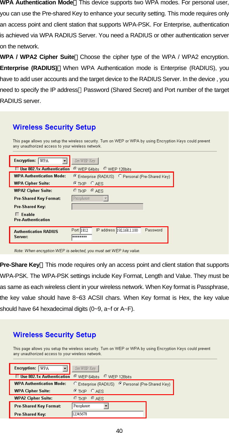 WPA Authentication Mode：This device supports two WPA modes. For personal user, you can use the Pre-shared Key to enhance your security setting. This mode requires only an access point and client station that supports WPA-PSK. For Enterprise, authentication is achieved via WPA RADIUS Server. You need a RADIUS or other authentication server on the network. WPA / WPA2 Cipher Suite：Choose the cipher type of the WPA / WPA2 encryption. Enterprise (RADIUS)：When WPA Authentication mode is Enterprise (RADIUS), you have to add user accounts and the target device to the RADIUS Server. In the device , you need to specify the IP address、Password (Shared Secret) and Port number of the target RADIUS server.  Pre-Share Key：This mode requires only an access point and client station that supports WPA-PSK. The WPA-PSK settings include Key Format, Length and Value. They must be as same as each wireless client in your wireless network. When Key format is Passphrase, the key value should have 8~63 ACSII chars. When Key format is Hex, the key value should have 64 hexadecimal digits (0~9, a~f or A~F).   40