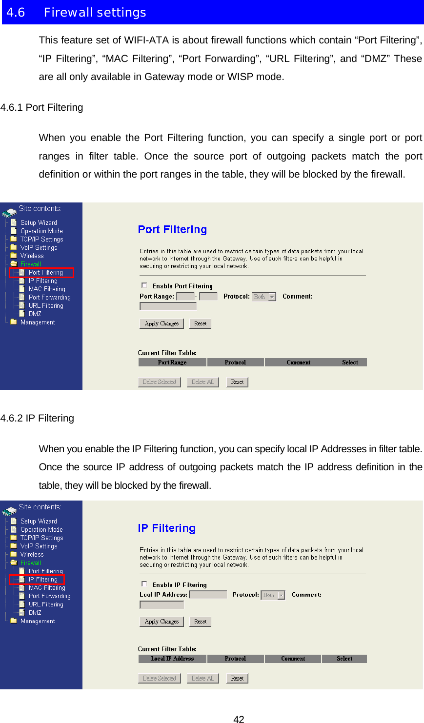 4.6 Firewall settings This feature set of WIFI-ATA is about firewall functions which contain “Port Filtering”, “IP Filtering”, “MAC Filtering”, “Port Forwarding”, “URL Filtering”, and “DMZ” These are all only available in Gateway mode or WISP mode. 4.6.1 Port Filtering When you enable the Port Filtering function, you can specify a single port or port ranges in filter table. Once the source port of outgoing packets match the port definition or within the port ranges in the table, they will be blocked by the firewall.  4.6.2 IP Filtering When you enable the IP Filtering function, you can specify local IP Addresses in filter table. Once the source IP address of outgoing packets match the IP address definition in the table, they will be blocked by the firewall.   42