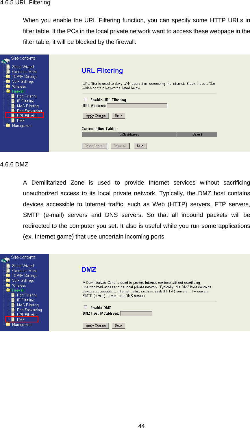 4.6.5 URL Filtering When you enable the URL Filtering function, you can specify some HTTP URLs in filter table. If the PCs in the local private network want to access these webpage in the filter table, it will be blocked by the firewall.  4.6.6 DMZ A Demilitarized Zone is used to provide Internet services without sacrificing unauthorized access to its local private network. Typically, the DMZ host contains devices accessible to Internet traffic, such as Web (HTTP) servers, FTP servers, SMTP (e-mail) servers and DNS servers. So that all inbound packets will be redirected to the computer you set. It also is useful while you run some applications (ex. Internet game) that use uncertain incoming ports.   44