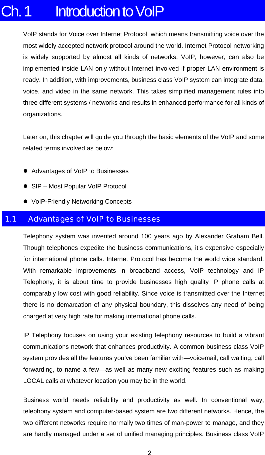 Ch. 1  Introduction to VoIP VoIP stands for Voice over Internet Protocol, which means transmitting voice over the most widely accepted network protocol around the world. Internet Protocol networking is widely supported by almost all kinds of networks. VoIP, however, can also be implemented inside LAN only without Internet involved if proper LAN environment is ready. In addition, with improvements, business class VoIP system can integrate data, voice, and video in the same network. This takes simplified management rules into three different systems / networks and results in enhanced performance for all kinds of organizations. Later on, this chapter will guide you through the basic elements of the VoIP and some related terms involved as below: z  Advantages of VoIP to Businesses z  SIP – Most Popular VoIP Protocol z VoIP-Friendly Networking Concepts 1.1  Advantages of VoIP to Businesses Telephony system was invented around 100 years ago by Alexander Graham Bell. Though telephones expedite the business communications, it’s expensive especially for international phone calls. Internet Protocol has become the world wide standard. With remarkable improvements in broadband access, VoIP technology and IP Telephony, it is about time to provide businesses high quality IP phone calls at comparably low cost with good reliability. Since voice is transmitted over the Internet there is no demarcation of any physical boundary, this dissolves any need of being charged at very high rate for making international phone calls. IP Telephony focuses on using your existing telephony resources to build a vibrant communications network that enhances productivity. A common business class VoIP system provides all the features you’ve been familiar with—voicemail, call waiting, call forwarding, to name a few—as well as many new exciting features such as making LOCAL calls at whatever location you may be in the world. Business world needs reliability and productivity as well. In conventional way, telephony system and computer-based system are two different networks. Hence, the two different networks require normally two times of man-power to manage, and they are hardly managed under a set of unified managing principles. Business class VoIP  2