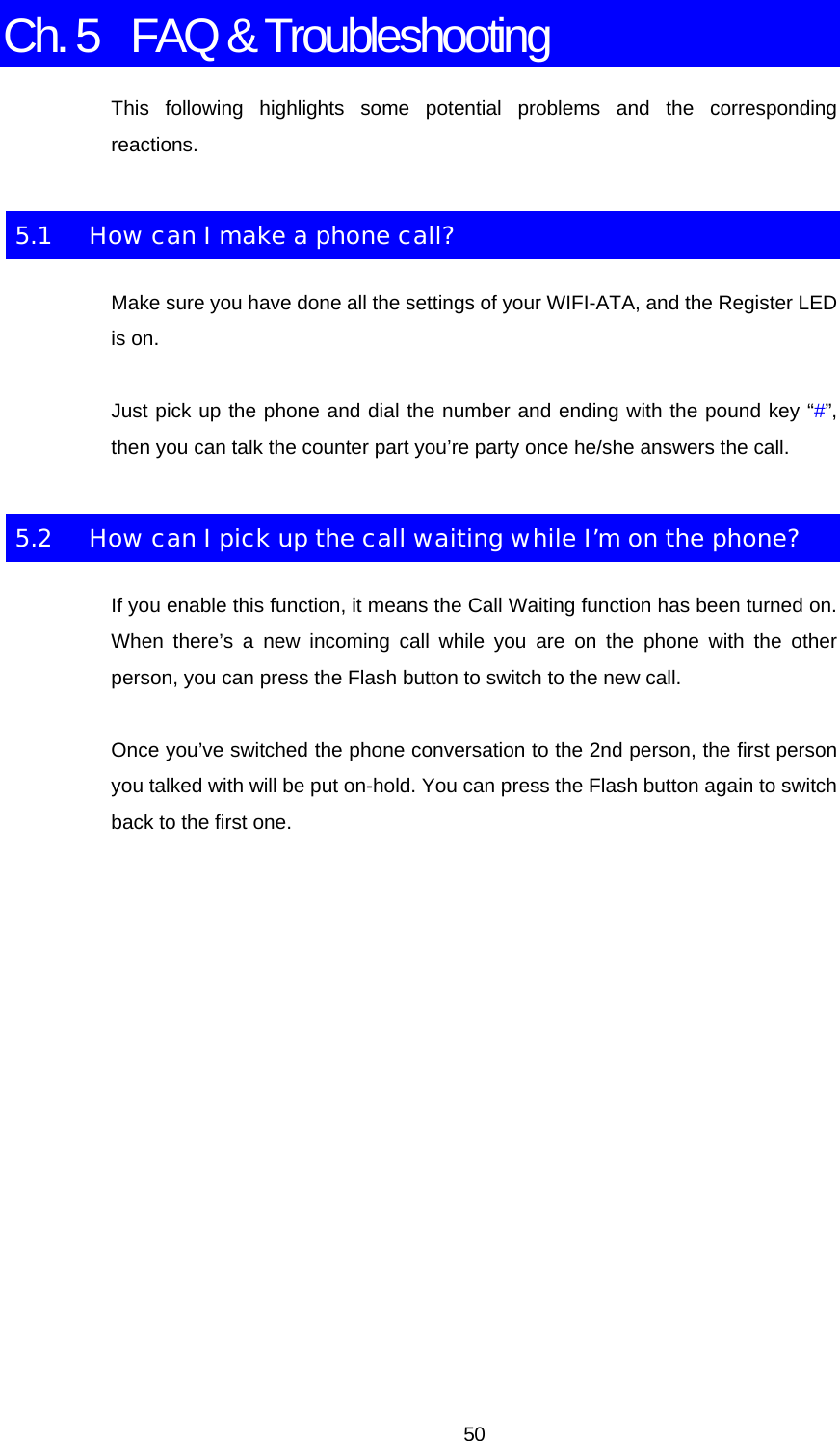 Ch. 5  FAQ &amp; Troubleshooting This following highlights some potential problems and the corresponding reactions. 5.1  How can I make a phone call? Make sure you have done all the settings of your WIFI-ATA, and the Register LED is on. Just pick up the phone and dial the number and ending with the pound key “#”, then you can talk the counter part you’re party once he/she answers the call. 5.2  How can I pick up the call waiting while I’m on the phone? If you enable this function, it means the Call Waiting function has been turned on. When there’s a new incoming call while you are on the phone with the other person, you can press the Flash button to switch to the new call. Once you’ve switched the phone conversation to the 2nd person, the first person you talked with will be put on-hold. You can press the Flash button again to switch back to the first one.  50