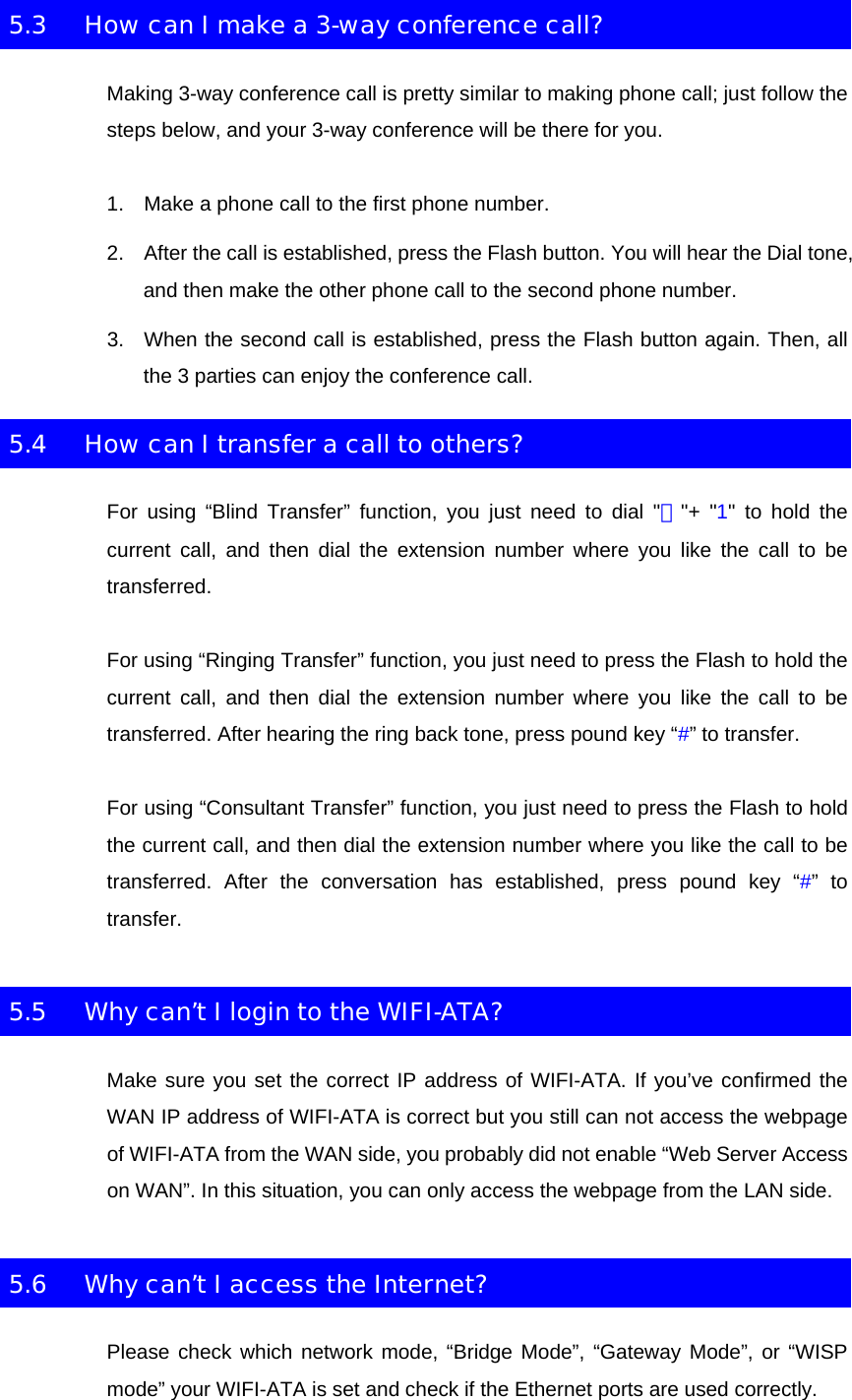 5.3  How can I make a 3-way conference call? Making 3-way conference call is pretty similar to making phone call; just follow the steps below, and your 3-way conference will be there for you. 1.  Make a phone call to the first phone number. 2.  After the call is established, press the Flash button. You will hear the Dial tone, and then make the other phone call to the second phone number. 3.  When the second call is established, press the Flash button again. Then, all the 3 parties can enjoy the conference call. 5.4  How can I transfer a call to others? For using “Blind Transfer” function, you just need to dial &quot;＊&quot;+ &quot;1&quot; to hold the current call, and then dial the extension number where you like the call to be transferred. For using “Ringing Transfer” function, you just need to press the Flash to hold the current call, and then dial the extension number where you like the call to be transferred. After hearing the ring back tone, press pound key “#” to transfer. For using “Consultant Transfer” function, you just need to press the Flash to hold the current call, and then dial the extension number where you like the call to be transferred. After the conversation has established, press pound key “#” to transfer. 5.5  Why can’t I login to the WIFI-ATA? Make sure you set the correct IP address of WIFI-ATA. If you’ve confirmed the WAN IP address of WIFI-ATA is correct but you still can not access the webpage of WIFI-ATA from the WAN side, you probably did not enable “Web Server Access on WAN”. In this situation, you can only access the webpage from the LAN side. 5.6  Why can’t I access the Internet? Please check which network mode, “Bridge Mode”, “Gateway Mode”, or “WISP mode” your WIFI-ATA is set and check if the Ethernet ports are used correctly. 