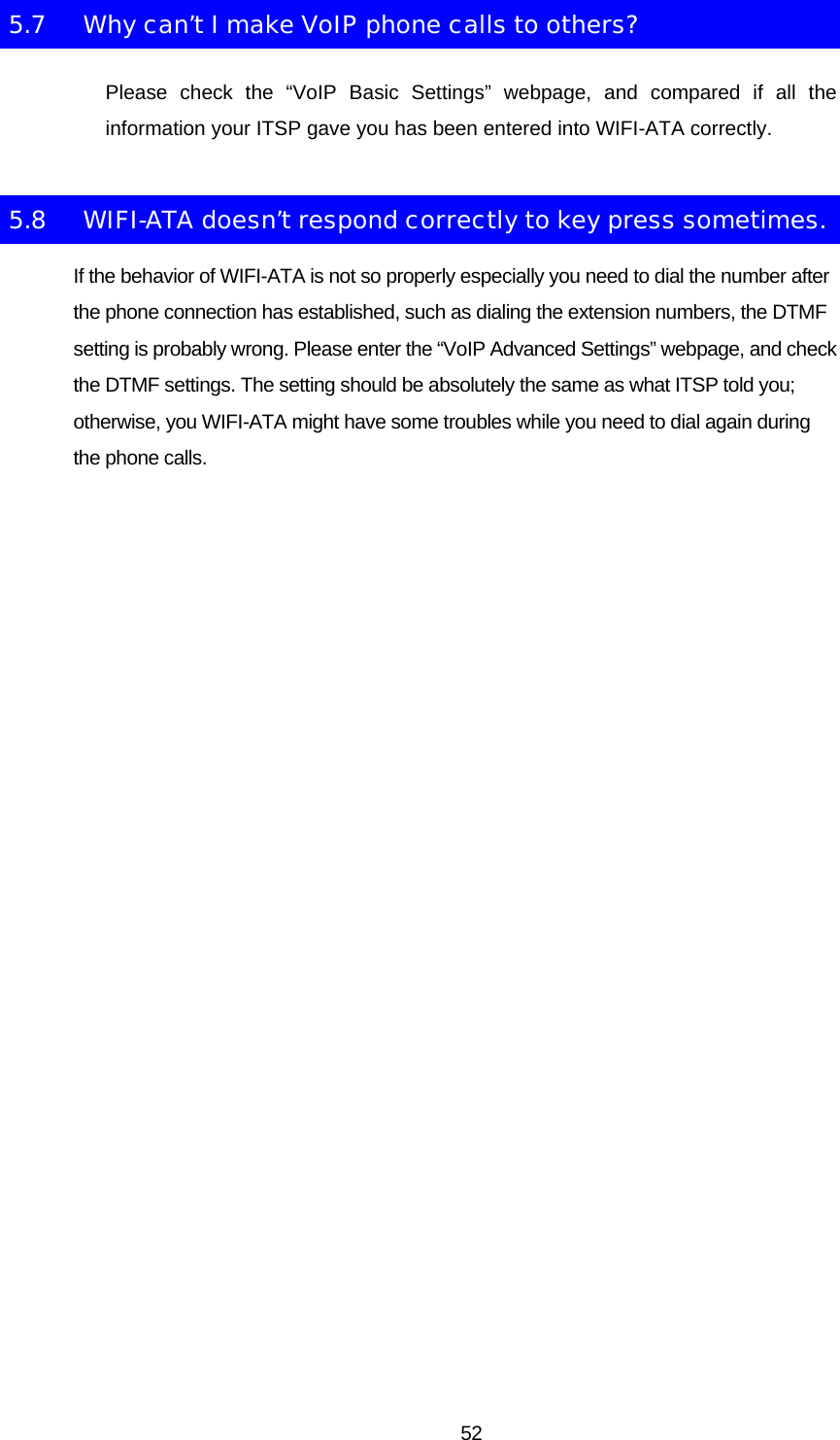 5.7  Why can’t I make VoIP phone calls to others? Please check the “VoIP Basic Settings” webpage, and compared if all the information your ITSP gave you has been entered into WIFI-ATA correctly. 5.8  WIFI-ATA doesn’t respond correctly to key press sometimes. If the behavior of WIFI-ATA is not so properly especially you need to dial the number after the phone connection has established, such as dialing the extension numbers, the DTMF setting is probably wrong. Please enter the “VoIP Advanced Settings” webpage, and check the DTMF settings. The setting should be absolutely the same as what ITSP told you; otherwise, you WIFI-ATA might have some troubles while you need to dial again during the phone calls.   52