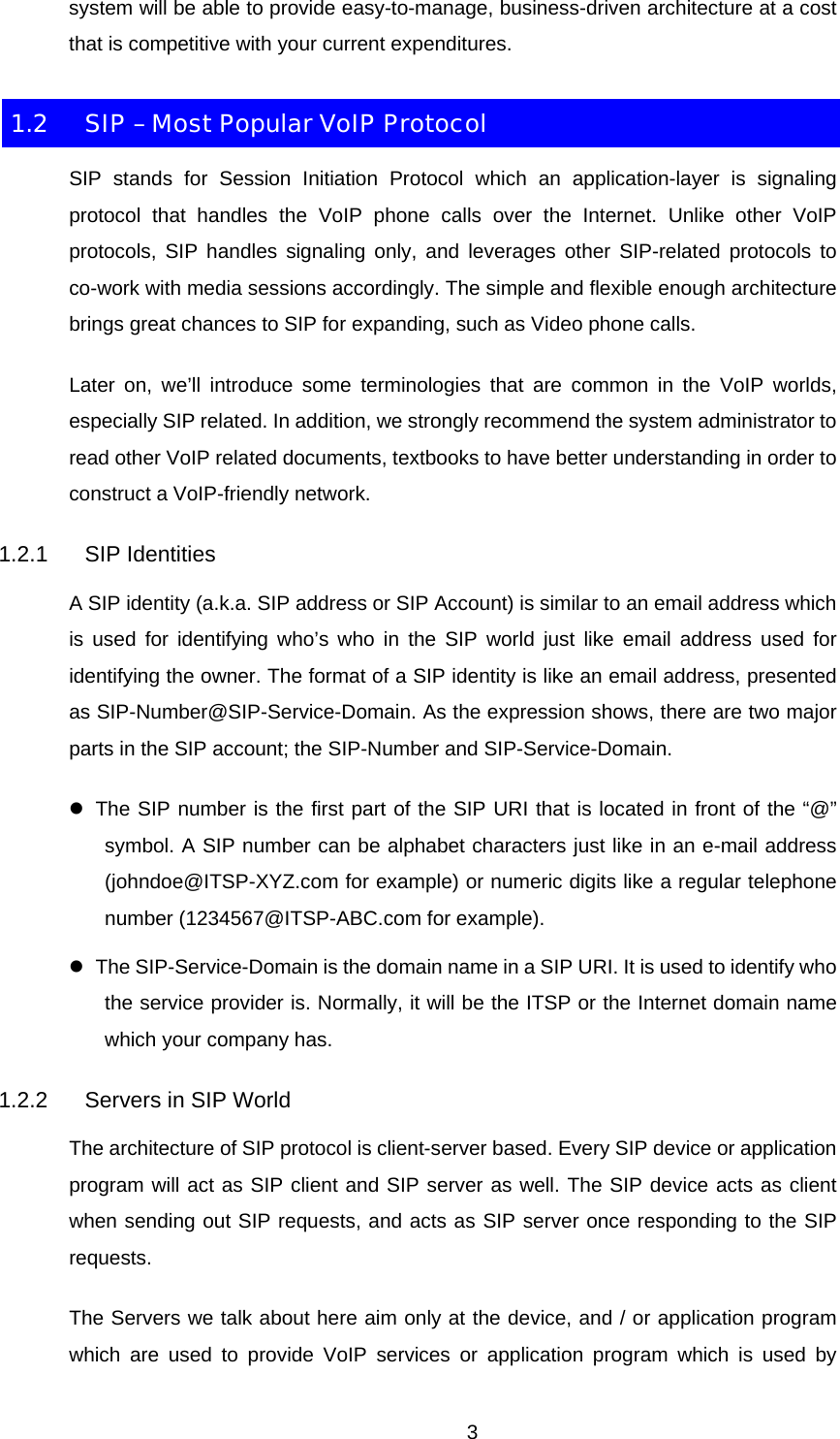 system will be able to provide easy-to-manage, business-driven architecture at a cost that is competitive with your current expenditures. 1.2  SIP – Most Popular VoIP Protocol SIP stands for Session Initiation Protocol which an application-layer is signaling protocol that handles the VoIP phone calls over the Internet. Unlike other VoIP protocols, SIP handles signaling only, and leverages other SIP-related protocols to co-work with media sessions accordingly. The simple and flexible enough architecture brings great chances to SIP for expanding, such as Video phone calls. Later on, we’ll introduce some terminologies that are common in the VoIP worlds, especially SIP related. In addition, we strongly recommend the system administrator to read other VoIP related documents, textbooks to have better understanding in order to construct a VoIP-friendly network. 1.2.1 SIP Identities A SIP identity (a.k.a. SIP address or SIP Account) is similar to an email address which is used for identifying who’s who in the SIP world just like email address used for identifying the owner. The format of a SIP identity is like an email address, presented as SIP-Number@SIP-Service-Domain. As the expression shows, there are two major parts in the SIP account; the SIP-Number and SIP-Service-Domain. z  The SIP number is the first part of the SIP URI that is located in front of the “@” symbol. A SIP number can be alphabet characters just like in an e-mail address (johndoe@ITSP-XYZ.com for example) or numeric digits like a regular telephone number (1234567@ITSP-ABC.com for example). z  The SIP-Service-Domain is the domain name in a SIP URI. It is used to identify who the service provider is. Normally, it will be the ITSP or the Internet domain name which your company has. 1.2.2  Servers in SIP World The architecture of SIP protocol is client-server based. Every SIP device or application program will act as SIP client and SIP server as well. The SIP device acts as client when sending out SIP requests, and acts as SIP server once responding to the SIP requests. The Servers we talk about here aim only at the device, and / or application program which are used to provide VoIP services or application program which is used by  3