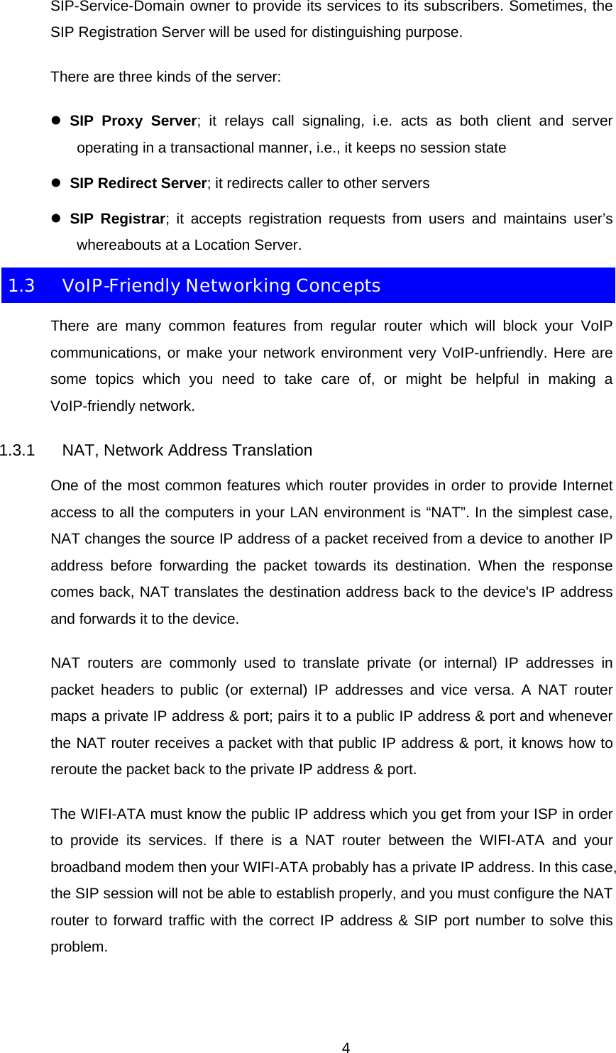 SIP-Service-Domain owner to provide its services to its subscribers. Sometimes, the SIP Registration Server will be used for distinguishing purpose. There are three kinds of the server: z SIP Proxy Server; it relays call signaling, i.e. acts as both client and server operating in a transactional manner, i.e., it keeps no session state z SIP Redirect Server; it redirects caller to other servers z SIP Registrar; it accepts registration requests from users and maintains user’s whereabouts at a Location Server. 1.3  VoIP-Friendly Networking Concepts There are many common features from regular router which will block your VoIP communications, or make your network environment very VoIP-unfriendly. Here are some topics which you need to take care of, or might be helpful in making a VoIP-friendly network. 1.3.1  NAT, Network Address Translation One of the most common features which router provides in order to provide Internet access to all the computers in your LAN environment is “NAT”. In the simplest case, NAT changes the source IP address of a packet received from a device to another IP address before forwarding the packet towards its destination. When the response comes back, NAT translates the destination address back to the device&apos;s IP address and forwards it to the device. NAT routers are commonly used to translate private (or internal) IP addresses in packet headers to public (or external) IP addresses and vice versa. A NAT router maps a private IP address &amp; port; pairs it to a public IP address &amp; port and whenever the NAT router receives a packet with that public IP address &amp; port, it knows how to reroute the packet back to the private IP address &amp; port. The WIFI-ATA must know the public IP address which you get from your ISP in order to provide its services. If there is a NAT router between the WIFI-ATA and your broadband modem then your WIFI-ATA probably has a private IP address. In this case, the SIP session will not be able to establish properly, and you must configure the NAT router to forward traffic with the correct IP address &amp; SIP port number to solve this problem.  4