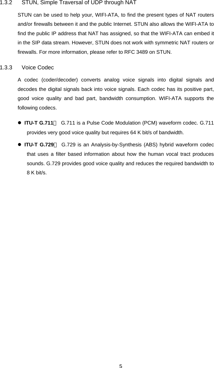 1.3.2  STUN, Simple Traversal of UDP through NAT STUN can be used to help your, WIFI-ATA, to find the present types of NAT routers and/or firewalls between it and the public Internet. STUN also allows the WIFI-ATA to find the public IP address that NAT has assigned, so that the WIFI-ATA can embed it in the SIP data stream. However, STUN does not work with symmetric NAT routers or firewalls. For more information, please refer to RFC 3489 on STUN. 1.3.3 Voice Codec A codec (coder/decoder) converts analog voice signals into digital signals and decodes the digital signals back into voice signals. Each codec has its positive part, good voice quality and bad part, bandwidth consumption. WIFI-ATA supports the following codecs. z ITU-T G.711：  G.711 is a Pulse Code Modulation (PCM) waveform codec. G.711 provides very good voice quality but requires 64 K bit/s of bandwidth. z ITU-T G.729： G.729 is an Analysis-by-Synthesis (ABS) hybrid waveform codec that uses a filter based information about how the human vocal tract produces sounds. G.729 provides good voice quality and reduces the required bandwidth to 8 K bit/s.  5