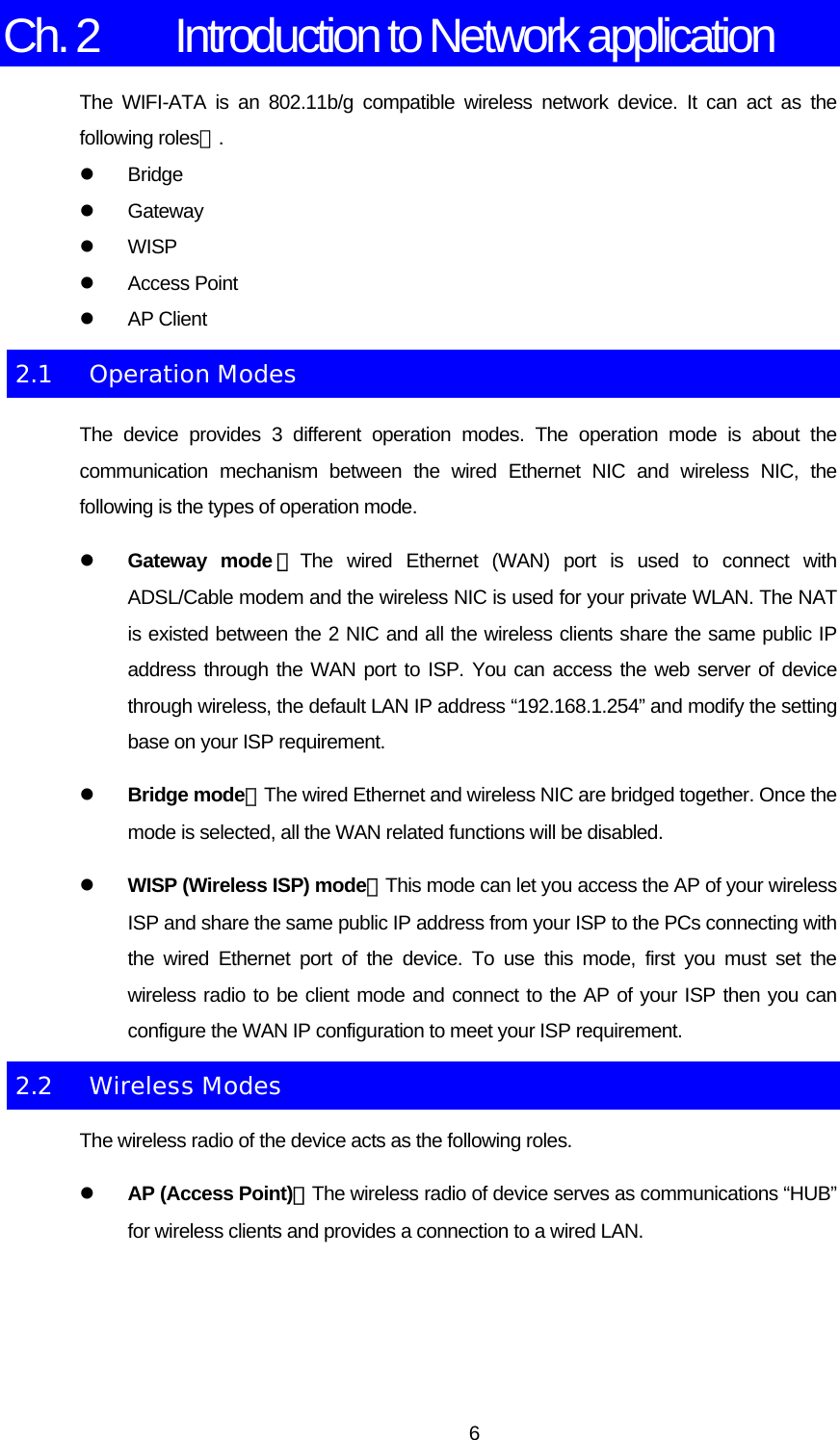 Ch. 2  Introduction to Network application The WIFI-ATA is an 802.11b/g compatible wireless network device. It can act as the following roles：. z Bridge z Gateway z WISP z Access Point  z AP Client 2.1 Operation Modes The device provides 3 different operation modes. The operation mode is about the communication mechanism between the wired Ethernet NIC and wireless NIC, the following is the types of operation mode. z Gateway mode ：The wired Ethernet (WAN) port is used to connect with ADSL/Cable modem and the wireless NIC is used for your private WLAN. The NAT is existed between the 2 NIC and all the wireless clients share the same public IP address through the WAN port to ISP. You can access the web server of device through wireless, the default LAN IP address “192.168.1.254” and modify the setting base on your ISP requirement. z Bridge mode：The wired Ethernet and wireless NIC are bridged together. Once the mode is selected, all the WAN related functions will be disabled. z WISP (Wireless ISP) mode：This mode can let you access the AP of your wireless ISP and share the same public IP address from your ISP to the PCs connecting with the wired Ethernet port of the device. To use this mode, first you must set the wireless radio to be client mode and connect to the AP of your ISP then you can configure the WAN IP configuration to meet your ISP requirement. 2.2 Wireless Modes The wireless radio of the device acts as the following roles. z AP (Access Point)：The wireless radio of device serves as communications “HUB” for wireless clients and provides a connection to a wired LAN.  6