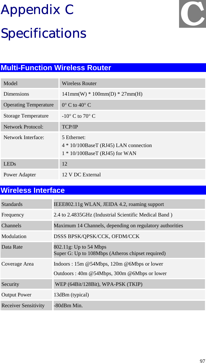  97 Appendix C Specifications  Multi-Function Wireless Router Model  Wireless Router Dimensions  141mm(W) * 100mm(D) * 27mm(H) Operating Temperature 0° C to 40° C Storage Temperature  -10° C to 70° C Network Protocol:  TCP/IP Network Interface:  5 Ethernet: 4 * 10/100BaseT (RJ45) LAN connection 1 * 10/100BaseT (RJ45) for WAN LEDs  12 Power Adapter  12 V DC External Wireless Interface Standards  IEEE802.11g WLAN, JEIDA 4.2, roaming support Frequency  2.4 to 2.4835GHz (Industrial Scientific Medical Band ) Channels  Maximum 14 Channels, depending on regulatory authorities Modulation  DSSS BPSK/QPSK/CCK, OFDM/CCK Data Rate  802.11g: Up to 54 Mbps Super G: Up to 108Mbps (Atheros chipset required) Coverage Area  Indoors : 15m @54Mbps, 120m @6Mbps or lower Outdoors : 40m @54Mbps, 300m @6Mbps or lower Security   WEP (64Bit/128Bit), WPA-PSK (TKIP) Output Power  13dBm (typical) Receiver Sensitivity  -80dBm Min.  C 