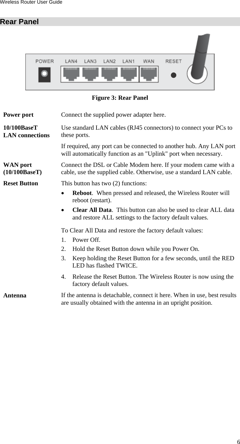 Wireless Router User Guide 6 Rear Panel  Figure 3: Rear Panel Power port  Connect the supplied power adapter here. 10/100BaseT LAN connections  Use standard LAN cables (RJ45 connectors) to connect your PCs to these ports. If required, any port can be connected to another hub. Any LAN port will automatically function as an &quot;Uplink&quot; port when necessary. WAN port (10/100BaseT)  Connect the DSL or Cable Modem here. If your modem came with a cable, use the supplied cable. Otherwise, use a standard LAN cable. Reset Button  This button has two (2) functions: •  Reboot.  When pressed and released, the Wireless Router will reboot (restart). •  Clear All Data.  This button can also be used to clear ALL data and restore ALL settings to the factory default values. To Clear All Data and restore the factory default values: 1. Power Off. 2.  Hold the Reset Button down while you Power On. 3.  Keep holding the Reset Button for a few seconds, until the RED LED has flashed TWICE. 4.  Release the Reset Button. The Wireless Router is now using the factory default values. Antenna  If the antenna is detachable, connect it here. When in use, best results are usually obtained with the antenna in an upright position.   