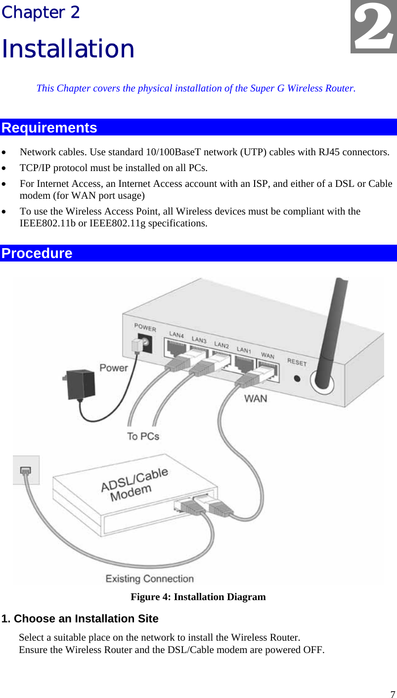  7 Chapter 2 Installation This Chapter covers the physical installation of the Super G Wireless Router. Requirements •  Network cables. Use standard 10/100BaseT network (UTP) cables with RJ45 connectors. •  TCP/IP protocol must be installed on all PCs. •  For Internet Access, an Internet Access account with an ISP, and either of a DSL or Cable modem (for WAN port usage) •  To use the Wireless Access Point, all Wireless devices must be compliant with the IEEE802.11b or IEEE802.11g specifications. Procedure  Figure 4: Installation Diagram 1. Choose an Installation Site Select a suitable place on the network to install the Wireless Router.  Ensure the Wireless Router and the DSL/Cable modem are powered OFF.  2 