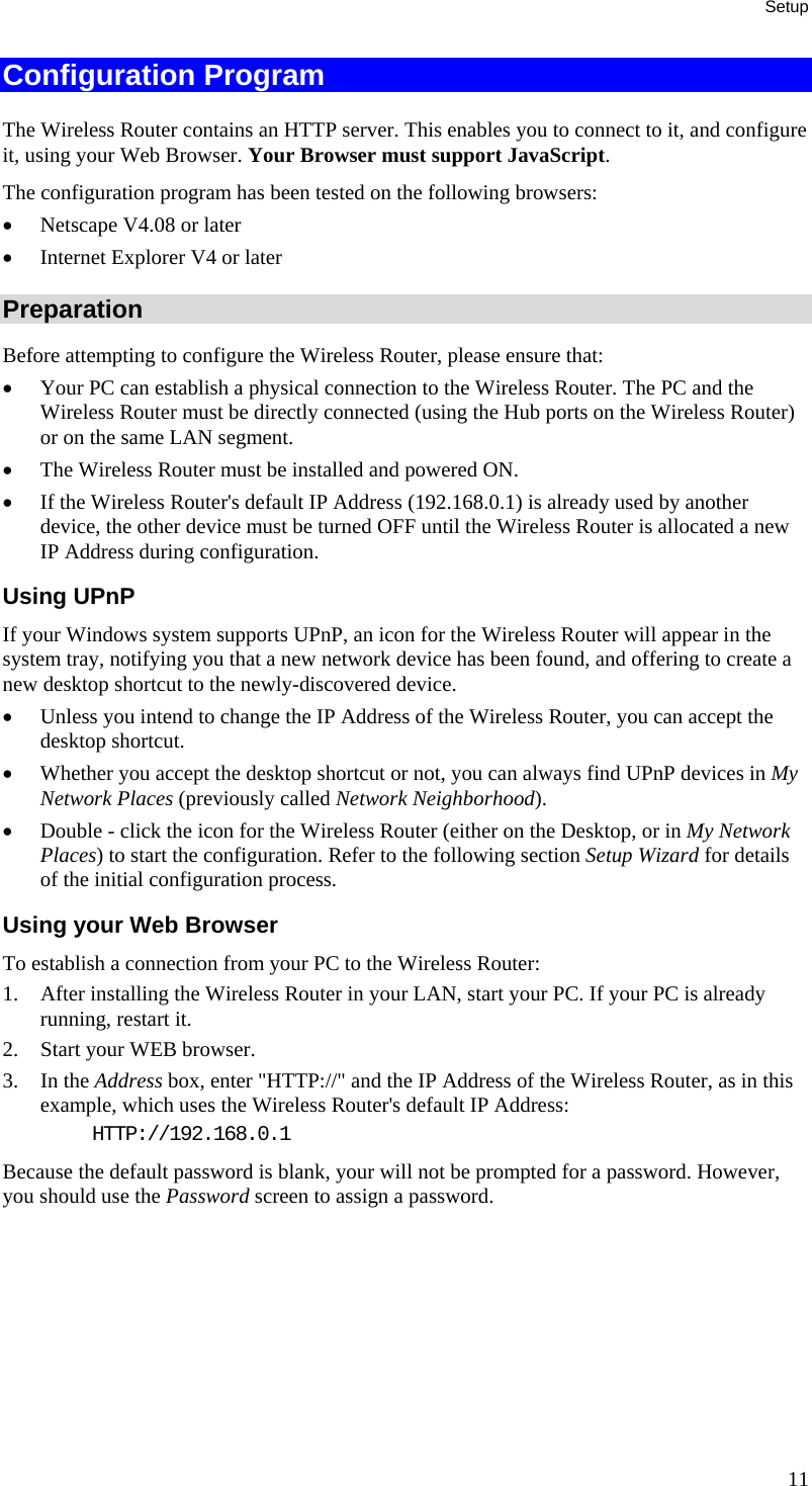 Setup 11 Configuration Program The Wireless Router contains an HTTP server. This enables you to connect to it, and configure it, using your Web Browser. Your Browser must support JavaScript.  The configuration program has been tested on the following browsers: •  Netscape V4.08 or later •  Internet Explorer V4 or later Preparation Before attempting to configure the Wireless Router, please ensure that: •  Your PC can establish a physical connection to the Wireless Router. The PC and the Wireless Router must be directly connected (using the Hub ports on the Wireless Router) or on the same LAN segment. •  The Wireless Router must be installed and powered ON. •  If the Wireless Router&apos;s default IP Address (192.168.0.1) is already used by another device, the other device must be turned OFF until the Wireless Router is allocated a new IP Address during configuration. Using UPnP If your Windows system supports UPnP, an icon for the Wireless Router will appear in the system tray, notifying you that a new network device has been found, and offering to create a new desktop shortcut to the newly-discovered device. •  Unless you intend to change the IP Address of the Wireless Router, you can accept the desktop shortcut.  •  Whether you accept the desktop shortcut or not, you can always find UPnP devices in My Network Places (previously called Network Neighborhood). •  Double - click the icon for the Wireless Router (either on the Desktop, or in My Network Places) to start the configuration. Refer to the following section Setup Wizard for details of the initial configuration process. Using your Web Browser To establish a connection from your PC to the Wireless Router: 1.  After installing the Wireless Router in your LAN, start your PC. If your PC is already running, restart it. 2.  Start your WEB browser. 3. In the Address box, enter &quot;HTTP://&quot; and the IP Address of the Wireless Router, as in this example, which uses the Wireless Router&apos;s default IP Address: HTTP://192.168.0.1 Because the default password is blank, your will not be prompted for a password. However, you should use the Password screen to assign a password.   