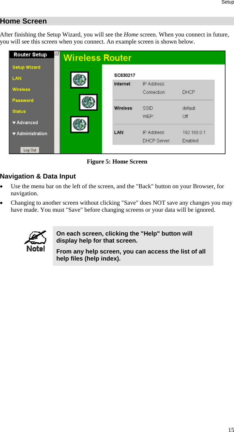 Setup 15 Home Screen After finishing the Setup Wizard, you will see the Home screen. When you connect in future, you will see this screen when you connect. An example screen is shown below.  Figure 5: Home Screen Navigation &amp; Data Input •  Use the menu bar on the left of the screen, and the &quot;Back&quot; button on your Browser, for navigation. •  Changing to another screen without clicking &quot;Save&quot; does NOT save any changes you may have made. You must &quot;Save&quot; before changing screens or your data will be ignored.   On each screen, clicking the &quot;Help&quot; button will display help for that screen. From any help screen, you can access the list of all help files (help index).  