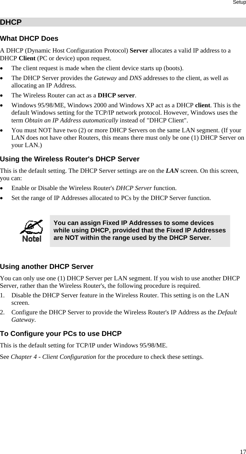 Setup 17 DHCP What DHCP Does A DHCP (Dynamic Host Configuration Protocol) Server allocates a valid IP address to a DHCP Client (PC or device) upon request. •  The client request is made when the client device starts up (boots). •  The DHCP Server provides the Gateway and DNS addresses to the client, as well as allocating an IP Address. •  The Wireless Router can act as a DHCP server. •  Windows 95/98/ME, Windows 2000 and Windows XP act as a DHCP client. This is the default Windows setting for the TCP/IP network protocol. However, Windows uses the term Obtain an IP Address automatically instead of &quot;DHCP Client&quot;. •  You must NOT have two (2) or more DHCP Servers on the same LAN segment. (If your LAN does not have other Routers, this means there must only be one (1) DHCP Server on your LAN.) Using the Wireless Router&apos;s DHCP Server This is the default setting. The DHCP Server settings are on the LAN screen. On this screen, you can: •  Enable or Disable the Wireless Router&apos;s DHCP Server function. •  Set the range of IP Addresses allocated to PCs by the DHCP Server function.   You can assign Fixed IP Addresses to some devices while using DHCP, provided that the Fixed IP Addresses are NOT within the range used by the DHCP Server.  Using another DHCP Server You can only use one (1) DHCP Server per LAN segment. If you wish to use another DHCP Server, rather than the Wireless Router&apos;s, the following procedure is required. 1.  Disable the DHCP Server feature in the Wireless Router. This setting is on the LAN screen. 2.  Configure the DHCP Server to provide the Wireless Router&apos;s IP Address as the Default Gateway. To Configure your PCs to use DHCP This is the default setting for TCP/IP under Windows 95/98/ME.  See Chapter 4 - Client Configuration for the procedure to check these settings.   