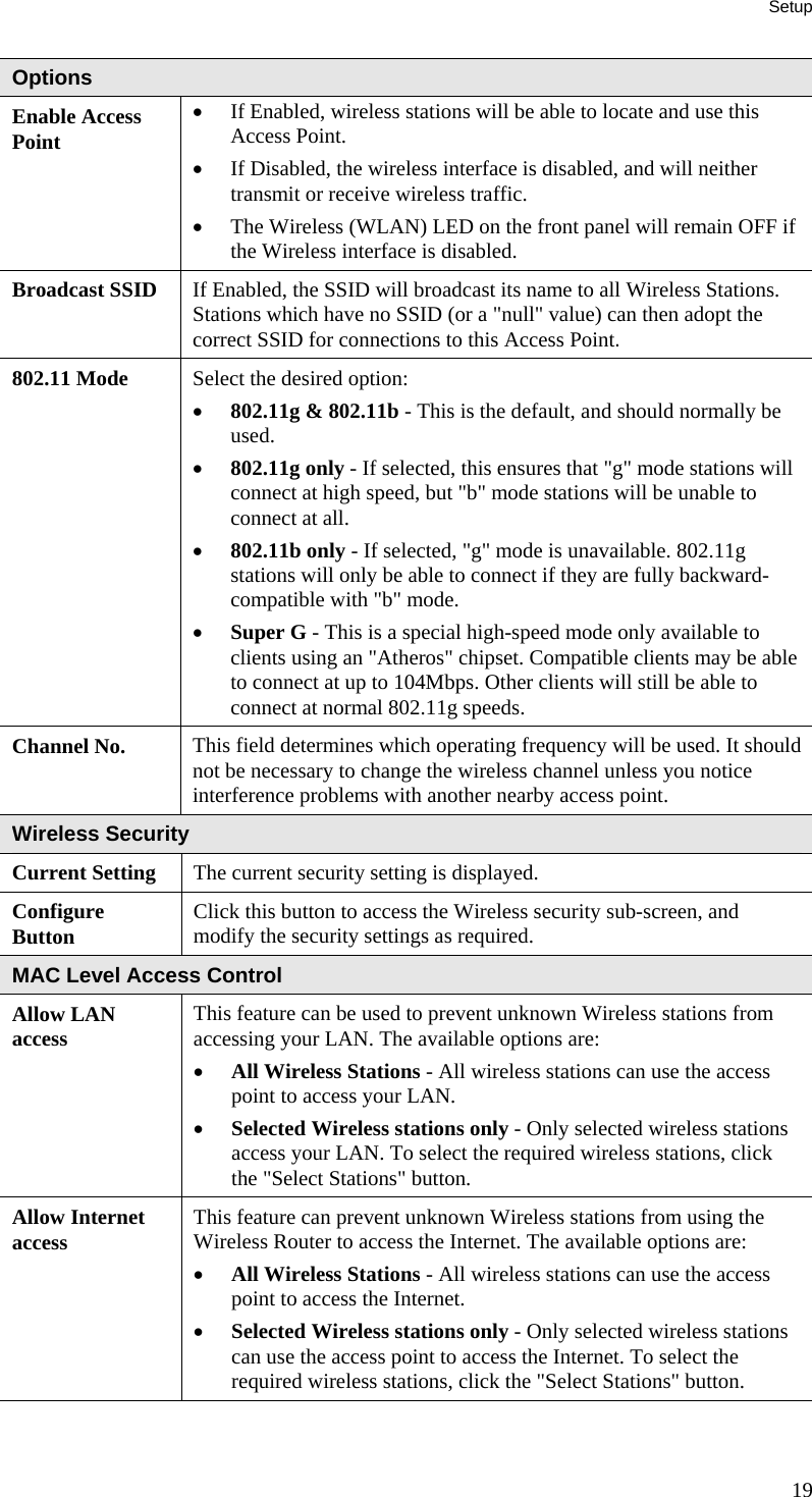 Setup 19 Options Enable Access Point •  If Enabled, wireless stations will be able to locate and use this Access Point.  •  If Disabled, the wireless interface is disabled, and will neither transmit or receive wireless traffic.  •  The Wireless (WLAN) LED on the front panel will remain OFF if the Wireless interface is disabled.  Broadcast SSID  If Enabled, the SSID will broadcast its name to all Wireless Stations. Stations which have no SSID (or a &quot;null&quot; value) can then adopt the correct SSID for connections to this Access Point. 802.11 Mode  Select the desired option:  •  802.11g &amp; 802.11b - This is the default, and should normally be used.  •  802.11g only - If selected, this ensures that &quot;g&quot; mode stations will connect at high speed, but &quot;b&quot; mode stations will be unable to connect at all.  •  802.11b only - If selected, &quot;g&quot; mode is unavailable. 802.11g stations will only be able to connect if they are fully backward-compatible with &quot;b&quot; mode.  •  Super G - This is a special high-speed mode only available to clients using an &quot;Atheros&quot; chipset. Compatible clients may be able to connect at up to 104Mbps. Other clients will still be able to connect at normal 802.11g speeds. Channel No.  This field determines which operating frequency will be used. It should not be necessary to change the wireless channel unless you notice interference problems with another nearby access point. Wireless Security Current Setting  The current security setting is displayed. Configure  Button  Click this button to access the Wireless security sub-screen, and modify the security settings as required. MAC Level Access Control Allow LAN access  This feature can be used to prevent unknown Wireless stations from accessing your LAN. The available options are: •  All Wireless Stations - All wireless stations can use the access point to access your LAN.  •  Selected Wireless stations only - Only selected wireless stations access your LAN. To select the required wireless stations, click the &quot;Select Stations&quot; button.  Allow Internet access  This feature can prevent unknown Wireless stations from using the Wireless Router to access the Internet. The available options are: •  All Wireless Stations - All wireless stations can use the access point to access the Internet.  •  Selected Wireless stations only - Only selected wireless stations can use the access point to access the Internet. To select the required wireless stations, click the &quot;Select Stations&quot; button.   