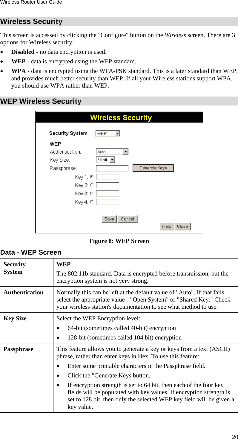 Wireless Router User Guide 20 Wireless Security  This screen is accessed by clicking the &quot;Configure&quot; button on the Wireless screen. There are 3 options for Wireless security: •  Disabled - no data encryption is used. •  WEP - data is encrypted using the WEP standard. •  WPA - data is encrypted using the WPA-PSK standard. This is a later standard than WEP, and provides much better security than WEP. If all your Wireless stations support WPA, you should use WPA rather than WEP. WEP Wireless Security  Figure 8: WEP Screen Data - WEP Screen Security System  WEP The 802.11b standard. Data is encrypted before transmission, but the encryption system is not very strong. Authentication   Normally this can be left at the default value of &quot;Auto&quot;. If that fails, select the appropriate value - &quot;Open System&quot; or &quot;Shared Key.&quot; Check your wireless station&apos;s documentation to see what method to use. Key Size  Select the WEP Encryption level:  •  64-bit (sometimes called 40-bit) encryption  •  128-bit (sometimes called 104 bit) encryption  Passphrase  This feature allows you to generate a key or keys from a text (ASCII) phrase, rather than enter keys in Hex. To use this feature: •  Enter some printable characters in the Passphrase field. •  Click the &quot;Generate Keys button. •  If encryption strength is set to 64 bit, then each of the four key fields will be populated with key values. If encryption strength is set to 128 bit, then only the selected WEP key field will be given a key value. 