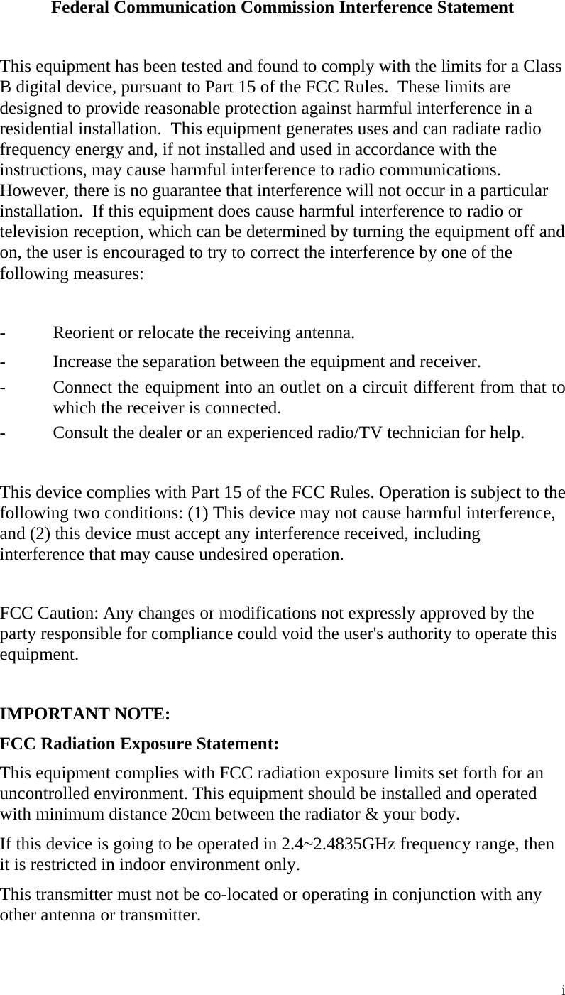  i Federal Communication Commission Interference Statement  This equipment has been tested and found to comply with the limits for a Class B digital device, pursuant to Part 15 of the FCC Rules.  These limits are designed to provide reasonable protection against harmful interference in a residential installation.  This equipment generates uses and can radiate radio frequency energy and, if not installed and used in accordance with the instructions, may cause harmful interference to radio communications.  However, there is no guarantee that interference will not occur in a particular installation.  If this equipment does cause harmful interference to radio or television reception, which can be determined by turning the equipment off and on, the user is encouraged to try to correct the interference by one of the following measures:  -  Reorient or relocate the receiving antenna. -  Increase the separation between the equipment and receiver. -  Connect the equipment into an outlet on a circuit different from that to which the receiver is connected. -  Consult the dealer or an experienced radio/TV technician for help.  This device complies with Part 15 of the FCC Rules. Operation is subject to the following two conditions: (1) This device may not cause harmful interference, and (2) this device must accept any interference received, including interference that may cause undesired operation.  FCC Caution: Any changes or modifications not expressly approved by the party responsible for compliance could void the user&apos;s authority to operate this equipment.  IMPORTANT NOTE: FCC Radiation Exposure Statement: This equipment complies with FCC radiation exposure limits set forth for an uncontrolled environment. This equipment should be installed and operated with minimum distance 20cm between the radiator &amp; your body. If this device is going to be operated in 2.4~2.4835GHz frequency range, then it is restricted in indoor environment only. This transmitter must not be co-located or operating in conjunction with any other antenna or transmitter. 