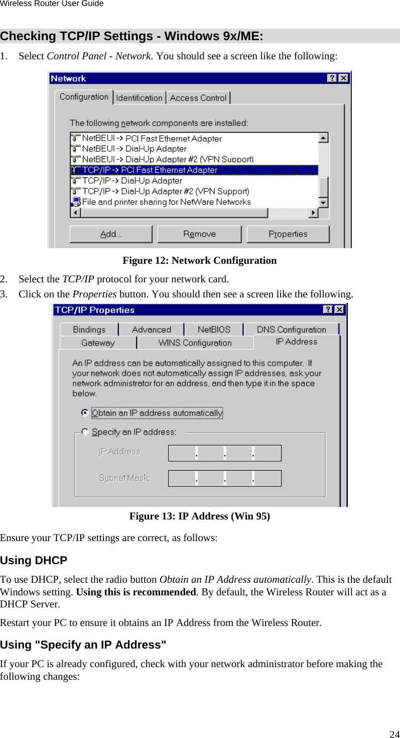 Wireless Router User Guide 24 Checking TCP/IP Settings - Windows 9x/ME: 1. Select Control Panel - Network. You should see a screen like the following:  Figure 12: Network Configuration 2. Select the TCP/IP protocol for your network card. 3.  Click on the Properties button. You should then see a screen like the following.  Figure 13: IP Address (Win 95) Ensure your TCP/IP settings are correct, as follows: Using DHCP To use DHCP, select the radio button Obtain an IP Address automatically. This is the default Windows setting. Using this is recommended. By default, the Wireless Router will act as a DHCP Server. Restart your PC to ensure it obtains an IP Address from the Wireless Router. Using &quot;Specify an IP Address&quot; If your PC is already configured, check with your network administrator before making the following changes: 