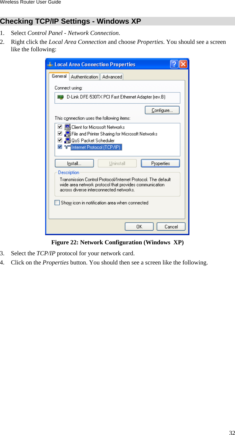 Wireless Router User Guide 32 Checking TCP/IP Settings - Windows XP 1. Select Control Panel - Network Connection. 2.  Right click the Local Area Connection and choose Properties. You should see a screen like the following:  Figure 22: Network Configuration (Windows  XP) 3. Select the TCP/IP protocol for your network card. 4.  Click on the Properties button. You should then see a screen like the following. 