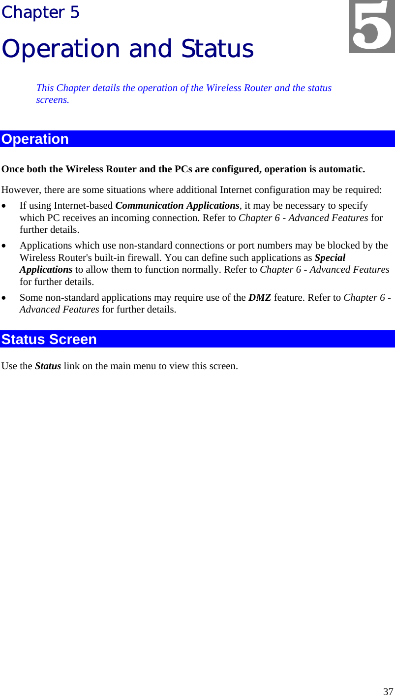  37 Chapter 5 Operation and Status This Chapter details the operation of the Wireless Router and the status screens. Operation Once both the Wireless Router and the PCs are configured, operation is automatic. However, there are some situations where additional Internet configuration may be required: •  If using Internet-based Communication Applications, it may be necessary to specify which PC receives an incoming connection. Refer to Chapter 6 - Advanced Features for further details. •  Applications which use non-standard connections or port numbers may be blocked by the Wireless Router&apos;s built-in firewall. You can define such applications as Special Applications to allow them to function normally. Refer to Chapter 6 - Advanced Features for further details. •  Some non-standard applications may require use of the DMZ feature. Refer to Chapter 6 - Advanced Features for further details. Status Screen Use the Status link on the main menu to view this screen. 5 