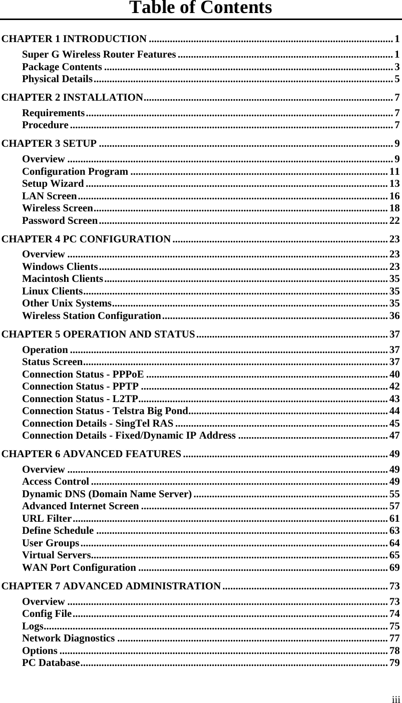  iii Table of Contents CHAPTER 1 INTRODUCTION .............................................................................................1 Super G Wireless Router Features ..................................................................................1 Package Contents ..............................................................................................................3 Physical Details..................................................................................................................5 CHAPTER 2 INSTALLATION...............................................................................................7 Requirements.....................................................................................................................7 Procedure...........................................................................................................................7 CHAPTER 3 SETUP ................................................................................................................9 Overview ............................................................................................................................9 Configuration Program ..................................................................................................11 Setup Wizard ...................................................................................................................13 LAN Screen......................................................................................................................16 Wireless Screen................................................................................................................18 Password Screen..............................................................................................................22 CHAPTER 4 PC CONFIGURATION..................................................................................23 Overview ..........................................................................................................................23 Windows Clients..............................................................................................................23 Macintosh Clients............................................................................................................35 Linux Clients....................................................................................................................35 Other Unix Systems.........................................................................................................35 Wireless Station Configuration......................................................................................36 CHAPTER 5 OPERATION AND STATUS.........................................................................37 Operation .........................................................................................................................37 Status Screen....................................................................................................................37 Connection Status - PPPoE ............................................................................................40 Connection Status - PPTP ..............................................................................................42 Connection Status - L2TP...............................................................................................43 Connection Status - Telstra Big Pond............................................................................44 Connection Details - SingTel RAS .................................................................................45 Connection Details - Fixed/Dynamic IP Address .........................................................47 CHAPTER 6 ADVANCED FEATURES..............................................................................49 Overview ..........................................................................................................................49 Access Control .................................................................................................................49 Dynamic DNS (Domain Name Server)..........................................................................55 Advanced Internet Screen ..............................................................................................57 URL Filter........................................................................................................................61 Define Schedule ...............................................................................................................63 User Groups.....................................................................................................................64 Virtual Servers.................................................................................................................65 WAN Port Configuration ...............................................................................................69 CHAPTER 7 ADVANCED ADMINISTRATION...............................................................73 Overview ..........................................................................................................................73 Config File........................................................................................................................74 Logs...................................................................................................................................75 Network Diagnostics .......................................................................................................77 Options .............................................................................................................................78 PC Database.....................................................................................................................79 