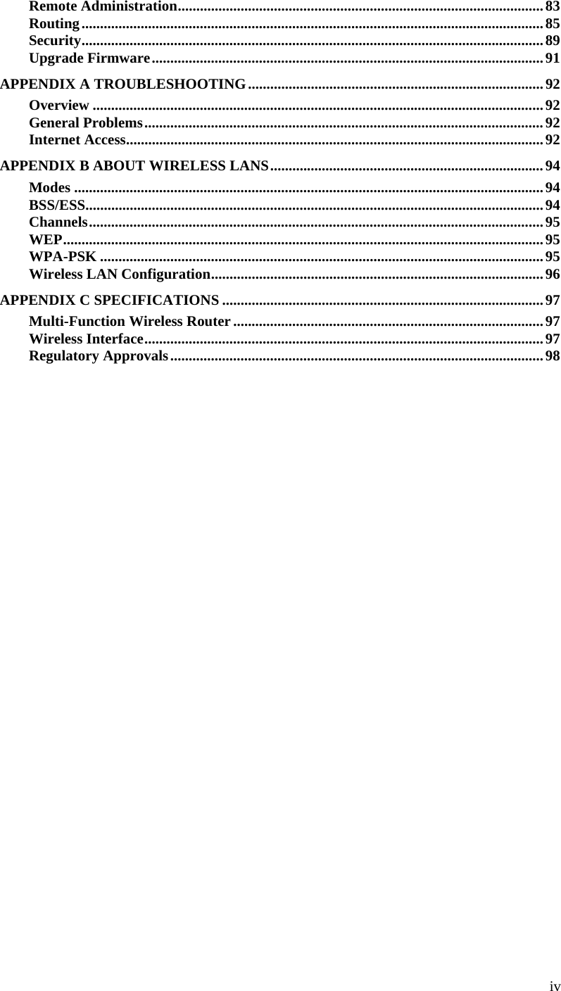  iv Remote Administration...................................................................................................83 Routing.............................................................................................................................85 Security.............................................................................................................................89 Upgrade Firmware..........................................................................................................91 APPENDIX A TROUBLESHOOTING................................................................................92 Overview ..........................................................................................................................92 General Problems............................................................................................................92 Internet Access.................................................................................................................92 APPENDIX B ABOUT WIRELESS LANS..........................................................................94 Modes ...............................................................................................................................94 BSS/ESS............................................................................................................................94 Channels...........................................................................................................................95 WEP..................................................................................................................................95 WPA-PSK ........................................................................................................................95 Wireless LAN Configuration..........................................................................................96 APPENDIX C SPECIFICATIONS .......................................................................................97 Multi-Function Wireless Router....................................................................................97 Wireless Interface............................................................................................................97 Regulatory Approvals.....................................................................................................98               