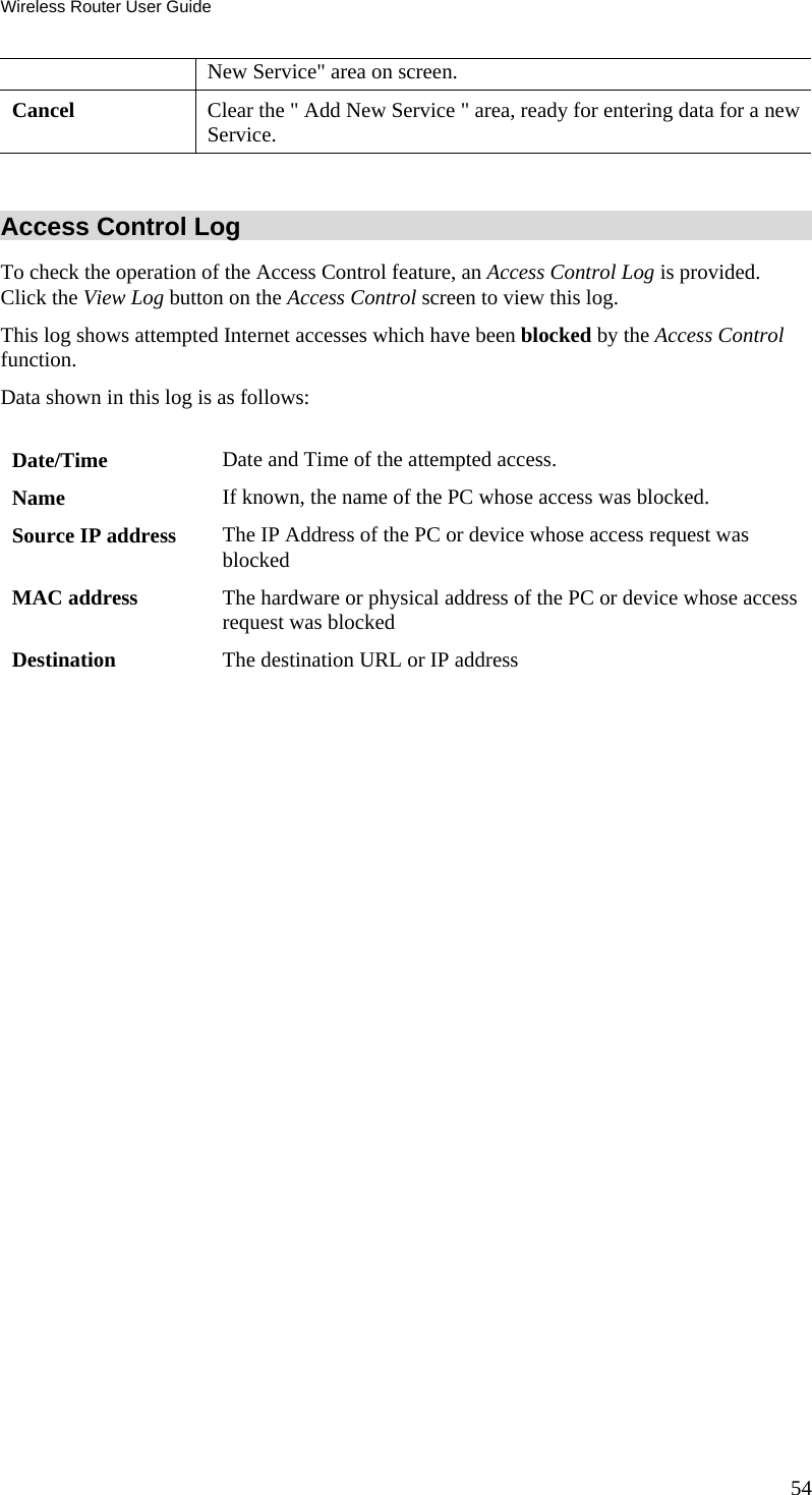 Wireless Router User Guide 54 New Service&quot; area on screen. Cancel  Clear the &quot; Add New Service &quot; area, ready for entering data for a new Service.  Access Control Log To check the operation of the Access Control feature, an Access Control Log is provided. Click the View Log button on the Access Control screen to view this log.  This log shows attempted Internet accesses which have been blocked by the Access Control function.  Data shown in this log is as follows:   Date/Time  Date and Time of the attempted access. Name  If known, the name of the PC whose access was blocked.  Source IP address  The IP Address of the PC or device whose access request was blocked MAC address  The hardware or physical address of the PC or device whose access request was blocked Destination  The destination URL or IP address   