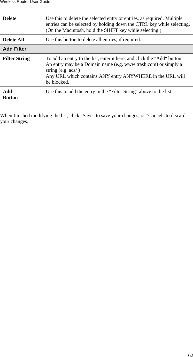 Wireless Router User Guide 62 Delete  Use this to delete the selected entry or entries, as required. Multiple entries can be selected by holding down the CTRL key while selecting. (On the Macintosh, hold the SHIFT key while selecting.) Delete All  Use this button to delete all entries, if required. Add Filter Filter String  To add an entry to the list, enter it here, and click the &quot;Add&quot; button. An entry may be a Domain name (e.g. www.trash.com) or simply a string (e.g. ads/ ) Any URL which contains ANY entry ANYWHERE in the URL will be blocked. Add Button  Use this to add the entry in the &quot;Filter String&quot; above to the list.  When finished modifying the list, click &quot;Save&quot; to save your changes, or &quot;Cancel&quot; to discard your changes.   