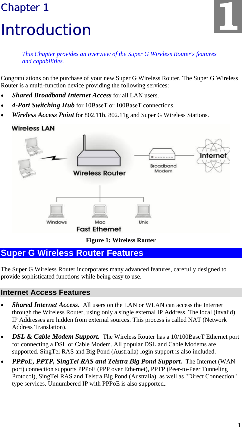  1 Chapter 1 Introduction This Chapter provides an overview of the Super G Wireless Router&apos;s features and capabilities. Congratulations on the purchase of your new Super G Wireless Router. The Super G Wireless Router is a multi-function device providing the following services: •  TShared Broadband Internet AccessT for all LAN users. •  T4-Port Switching HubT for 10BaseT or 100BaseT connections. •  TWireless Access PointT for 802.11b, 802.11g and Super G Wireless Stations.  Figure 1: Wireless Router Super G Wireless Router Features The Super G Wireless Router incorporates many advanced features, carefully designed to provide sophisticated functions while being easy to use. Internet Access Features •  TShared Internet Access.T  All users on the LAN or WLAN can access the Internet through the Wireless Router, using only a single external IP Address. The local (invalid) IP Addresses are hidden from external sources. This process is called NAT (Network Address Translation). •  TDSL &amp; Cable Modem Support.T  The Wireless Router has a 10/100BaseT Ethernet port for connecting a DSL or Cable Modem. All popular DSL and Cable Modems are supported. SingTel RAS and Big Pond (Australia) login support is also included. •  TPPPoE, PPTP, SingTel RAS and Telstra Big Pond Support.  The Internet (WAN port) connection supports PPPoE (PPP over Ethernet), PPTP (Peer-to-Peer Tunneling Protocol), SingTel RAS and Telstra Big Pond (Australia), as well as &quot;Direct Connection&quot; type services. Unnumbered IP with PPPoE is also supported.T 1 