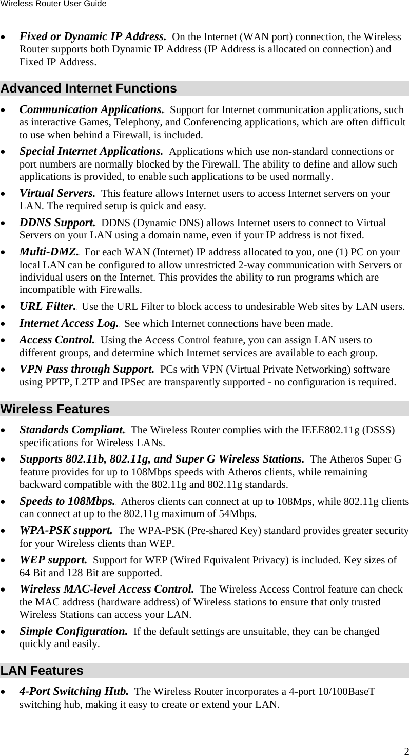 Wireless Router User Guide 2 •  TFixed or Dynamic IP Address.T  On the Internet (WAN port) connection, the Wireless Router supports both Dynamic IP Address (IP Address is allocated on connection) and Fixed IP Address. Advanced Internet Functions •  Communication TApplications.T  Support for Internet communication applications, such as interactive Games, Telephony, and Conferencing applications, which are often difficult to use when behind a Firewall, is included. •  Special TInternet Applications.T  Applications which use non-standard connections or port numbers are normally blocked by the Firewall. The ability to define and allow such applications is provided, to enable such applications to be used normally. •  TVirtual Servers.T  This feature allows Internet users to access Internet servers on your LAN. The required setup is quick and easy. •  TDDNS Support.T  DDNS (Dynamic DNS) allows Internet users to connect to Virtual Servers on your LAN using a domain name, even if your IP address is not fixed. •  TMulti-DMZ.T  For each WAN (Internet) IP address allocated to you, one (1) PC on your local LAN can be configured to allow unrestricted 2-way communication with Servers or individual users on the Internet. This provides the ability to run programs which are incompatible with Firewalls. •  TURL Filter.T  Use the URL Filter to block access to undesirable Web sites by LAN users. •  TInternet Access Log.T  See which Internet connections have been made. •  TAccess Control.T  Using the Access Control feature, you can assign LAN users to different groups, and determine which Internet services are available to each group. •  TVPN Pass through Support.T  PCs with VPN (Virtual Private Networking) software using PPTP, L2TP and IPSec are transparently supported - no configuration is required. Wireless Features •  TStandards Compliant.T  The Wireless Router complies with the IEEE802.11g (DSSS) specifications for Wireless LANs.  •  TSupports 802.11b, 802.11g, and Super G Wireless Stations.T  The Atheros Super G feature provides for up to 108Mbps speeds with Atheros clients, while remaining backward compatible with the 802.11g and 802.11g standards. •  TSpeeds to 108Mbps.T  Atheros clients can connect at up to 108Mps, while 802.11g clients can connect at up to the 802.11g maximum of 54Mbps. •  TWPA-PSK support.T  The WPA-PSK (Pre-shared Key) standard provides greater security for your Wireless clients than WEP.T •  WEP support.  Support for WEP (Wired Equivalent Privacy) is included. Key sizes of 64 Bit and 128 Bit are supported. •  Wireless MAC-level Access Control.  The Wireless Access Control feature can check the MAC address (hardware address) of Wireless stations to ensure that only trusted Wireless Stations can access your LAN. •  Simple Configuration.  If the default settings are unsuitable, they can be changed quickly and easily. LAN Features •  4-Port Switching Hub.  The Wireless Router incorporates a 4-port 10/100BaseT switching hub, making it easy to create or extend your LAN. 