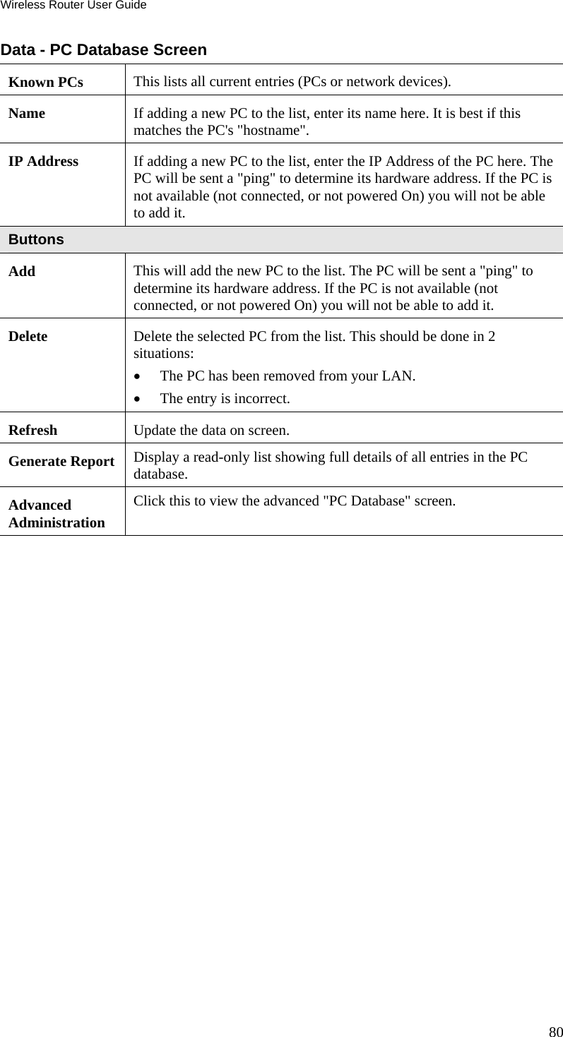 Wireless Router User Guide 80 Data - PC Database Screen Known PCs  This lists all current entries (PCs or network devices). Name  If adding a new PC to the list, enter its name here. It is best if this matches the PC&apos;s &quot;hostname&quot;. IP Address  If adding a new PC to the list, enter the IP Address of the PC here. The PC will be sent a &quot;ping&quot; to determine its hardware address. If the PC is not available (not connected, or not powered On) you will not be able to add it. Buttons Add  This will add the new PC to the list. The PC will be sent a &quot;ping&quot; to determine its hardware address. If the PC is not available (not connected, or not powered On) you will not be able to add it. Delete  Delete the selected PC from the list. This should be done in 2 situations: •  The PC has been removed from your LAN. •  The entry is incorrect. Refresh  Update the data on screen. Generate Report  Display a read-only list showing full details of all entries in the PC database. Advanced  Administration Click this to view the advanced &quot;PC Database&quot; screen.  