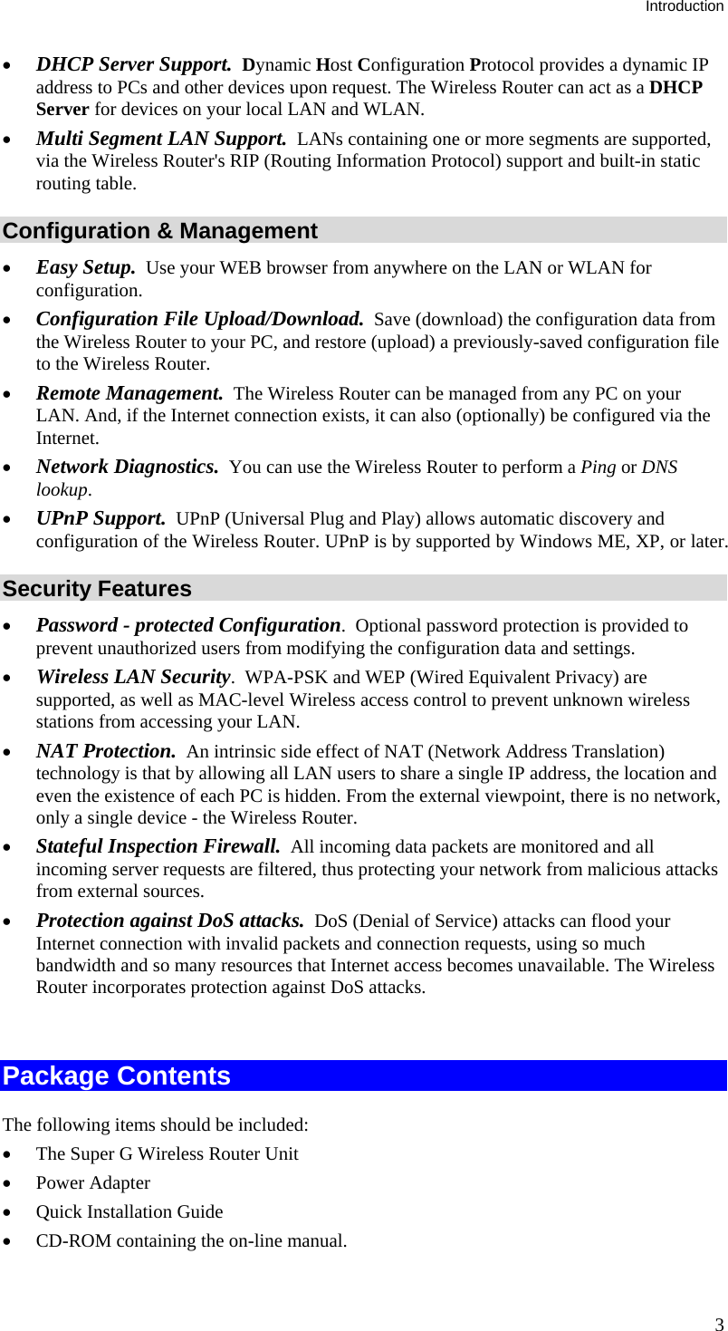 Introduction 3 •  DHCP Server Support.  Dynamic Host Configuration Protocol provides a dynamic IP address to PCs and other devices upon request. The Wireless Router can act as a DHCP Server for devices on your local LAN and WLAN. •  Multi Segment LAN Support.  LANs containing one or more segments are supported, via the Wireless Router&apos;s RIP (Routing Information Protocol) support and built-in static routing table.  Configuration &amp; Management •  Easy Setup.  Use your WEB browser from anywhere on the LAN or WLAN for configuration. •  Configuration File Upload/Download.  Save (download) the configuration data from the Wireless Router to your PC, and restore (upload) a previously-saved configuration file to the Wireless Router. •  Remote Management.  The Wireless Router can be managed from any PC on your LAN. And, if the Internet connection exists, it can also (optionally) be configured via the Internet. •  Network Diagnostics.  You can use the Wireless Router to perform a Ping or DNS lookup. •  UPnP Support.  UPnP (Universal Plug and Play) allows automatic discovery and configuration of the Wireless Router. UPnP is by supported by Windows ME, XP, or later. Security Features •  Password - protected Configuration.  Optional password protection is provided to prevent unauthorized users from modifying the configuration data and settings. •  Wireless LAN Security.  WPA-PSK and WEP (Wired Equivalent Privacy) are supported, as well as MAC-level Wireless access control to prevent unknown wireless stations from accessing your LAN. •  NAT Protection.  An intrinsic side effect of NAT (Network Address Translation) technology is that by allowing all LAN users to share a single IP address, the location and even the existence of each PC is hidden. From the external viewpoint, there is no network, only a single device - the Wireless Router. •  Stateful Inspection Firewall.  All incoming data packets are monitored and all incoming server requests are filtered, thus protecting your network from malicious attacks from external sources. •  Protection against DoS attacks.  DoS (Denial of Service) attacks can flood your Internet connection with invalid packets and connection requests, using so much bandwidth and so many resources that Internet access becomes unavailable. The Wireless Router incorporates protection against DoS attacks.  Package Contents The following items should be included: •  The Super G Wireless Router Unit •  Power Adapter •  Quick Installation Guide •  CD-ROM containing the on-line manual. 