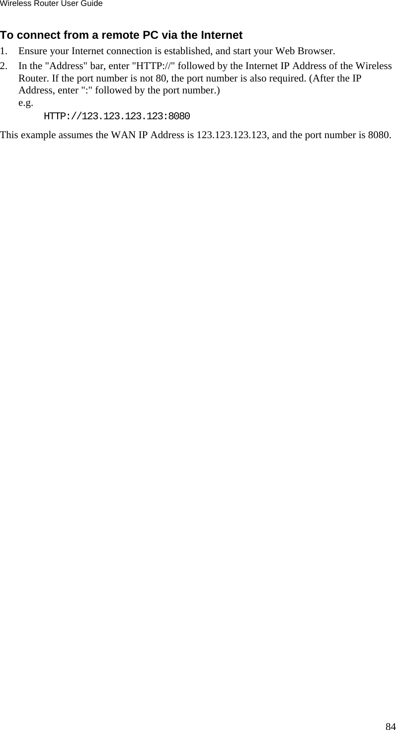 Wireless Router User Guide 84 To connect from a remote PC via the Internet 1.  Ensure your Internet connection is established, and start your Web Browser. 2.  In the &quot;Address&quot; bar, enter &quot;HTTP://&quot; followed by the Internet IP Address of the Wireless Router. If the port number is not 80, the port number is also required. (After the IP Address, enter &quot;:&quot; followed by the port number.)  e.g.  HTTP://123.123.123.123:8080 This example assumes the WAN IP Address is 123.123.123.123, and the port number is 8080.  