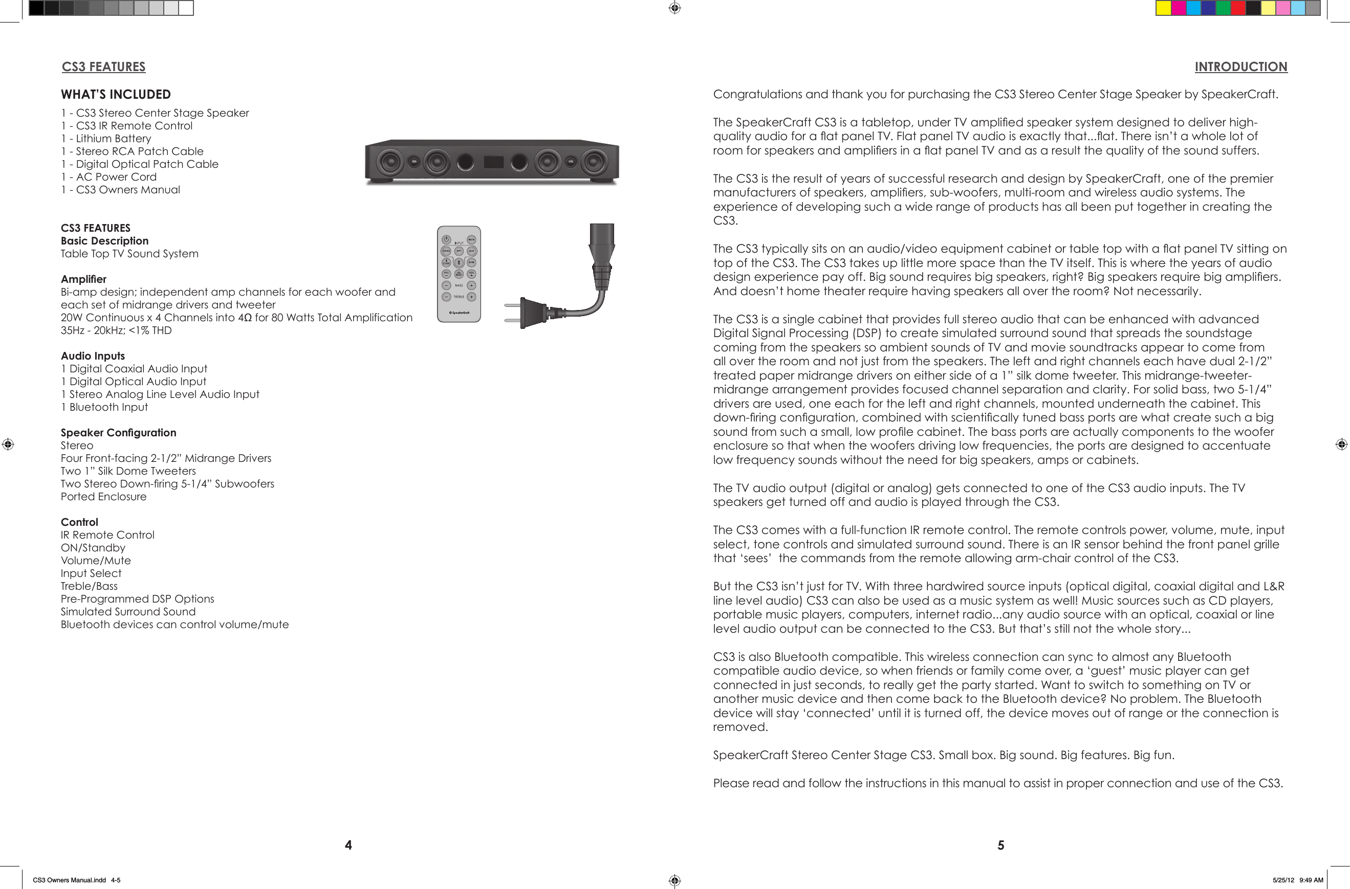 4 5WHAT’S INCLUDED1 - CS3 Stereo Center Stage Speaker1 - CS3 IR Remote Control1 - Lithium Battery1 - Stereo RCA Patch Cable1 - Digital Optical Patch Cable 1 - AC Power Cord1 - CS3 Owners ManualCS3 FEATURESBasic DescriptionTable Top TV Sound SystemAmplierBi-amp design; independent amp channels for each woofer andeach set of midrange drivers and tweeter20W Continuous x 4 Channels into 4Ω for 80 Watts Total Amplification 35Hz - 20kHz; &lt;1% THDAudio Inputs1 Digital Coaxial Audio Input1 Digital Optical Audio Input1 Stereo Analog Line Level Audio Input1 Bluetooth InputSpeaker CongurationStereoFour Front-facing 2-1/2” Midrange Drivers Two 1” Silk Dome TweetersTwo Stereo Down-ring 5-1/4” SubwoofersPorted EnclosureControlIR Remote ControlON/StandbyVolume/MuteInput SelectTreble/BassPre-Programmed DSP OptionsSimulated Surround SoundBluetooth devices can control volume/muteCS3 FEATURES INTRODUCTIONCongratulations and thank you for purchasing the CS3 Stereo Center Stage Speaker by SpeakerCraft.The SpeakerCraft CS3 is a tabletop, under TV amplied speaker system designed to deliver high-quality audio for a at panel TV. Flat panel TV audio is exactly that...at. There isn’t a whole lot of room for speakers and ampliers in a at panel TV and as a result the quality of the sound suffers.The CS3 is the result of years of successful research and design by SpeakerCraft, one of the premier manufacturers of speakers, ampliers, sub-woofers, multi-room and wireless audio systems. The experience of developing such a wide range of products has all been put together in creating the CS3.The CS3 typically sits on an audio/video equipment cabinet or table top with a at panel TV sitting on top of the CS3. The CS3 takes up little more space than the TV itself. This is where the years of audio design experience pay off. Big sound requires big speakers, right? Big speakers require big ampliers. And doesn’t home theater require having speakers all over the room? Not necessarily.The CS3 is a single cabinet that provides full stereo audio that can be enhanced with advanced Digital Signal Processing (DSP) to create simulated surround sound that spreads the soundstage coming from the speakers so ambient sounds of TV and movie soundtracks appear to come from all over the room and not just from the speakers. The left and right channels each have dual 2-1/2” treated paper midrange drivers on either side of a 1” silk dome tweeter. This midrange-tweeter-midrange arrangement provides focused channel separation and clarity. For solid bass, two 5-1/4” drivers are used, one each for the left and right channels, mounted underneath the cabinet. This down-ring conguration, combined with scientically tuned bass ports are what create such a big sound from such a small, low prole cabinet. The bass ports are actually components to the woofer enclosure so that when the woofers driving low frequencies, the ports are designed to accentuate low frequency sounds without the need for big speakers, amps or cabinets.The TV audio output (digital or analog) gets connected to one of the CS3 audio inputs. The TV speakers get turned off and audio is played through the CS3.The CS3 comes with a full-function IR remote control. The remote controls power, volume, mute, input select, tone controls and simulated surround sound. There is an IR sensor behind the front panel grille that ‘sees’  the commands from the remote allowing arm-chair control of the CS3.But the CS3 isn’t just for TV. With three hardwired source inputs (optical digital, coaxial digital and L&amp;R line level audio) CS3 can also be used as a music system as well! Music sources such as CD players, portable music players, computers, internet radio...any audio source with an optical, coaxial or line level audio output can be connected to the CS3. But that’s still not the whole story...CS3 is also Bluetooth compatible. This wireless connection can sync to almost any Bluetooth compatible audio device, so when friends or family come over, a ‘guest’ music player can get connected in just seconds, to really get the party started. Want to switch to something on TV or another music device and then come back to the Bluetooth device? No problem. The Bluetooth device will stay ‘connected’ until it is turned off, the device moves out of range or the connection is removed.SpeakerCraft Stereo Center Stage CS3. Small box. Big sound. Big features. Big fun.Please read and follow the instructions in this manual to assist in proper connection and use of the CS3.CS3 Owners Manual.indd   4-5 5/25/12   9:49 AM