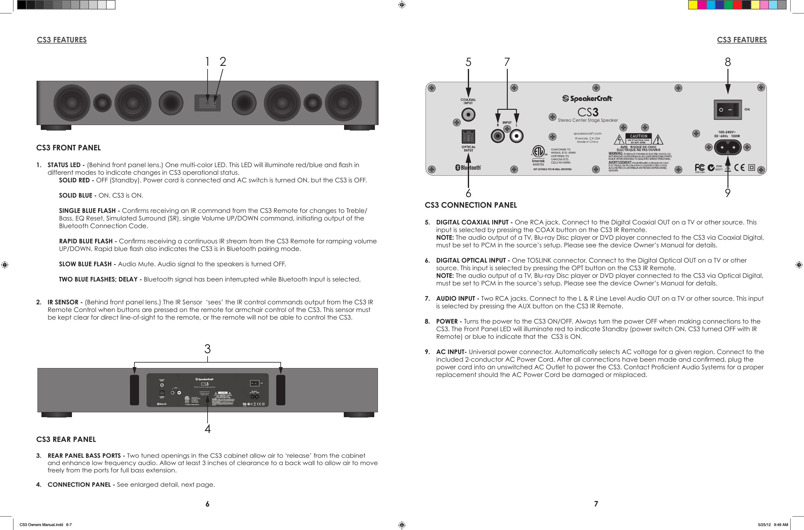 6 7CS3 FEATURES CS3 FEATURES1 2CS3 FRONT PANEL1.  STATUS LED - (Behind front panel lens.) One multi-color LED. This LED will illuminate red/blue and ash in   different modes to indicate changes in CS3 operational status.SOLID RED - OFF (Standby). Power cord is connected and AC switch is turned ON, but the CS3 is OFF.SOLID BLUE - ON. CS3 is ON.SINGLE BLUE FLASH - Conrms receiving an IR command from the CS3 Remote for changes to Treble/Bass, EQ Reset, Simulated Surround (SR), single Volume UP/DOWN command, initiating output of the Bluetooth Connection Code.RAPID BLUE FLASH - Conrms receiving a continuous IR stream from the CS3 Remote for ramping volume UP/DOWN. Rapid blue ash also indicates the CS3 is in Bluetooth pairing mode.SLOW BLUE FLASH - Audio Mute. Audio signal to the speakers is turned OFF.TWO BLUE FLASHES; DELAY - Bluetooth signal has been interrupted while Bluetooth Input is selected.2.  IR SENSOR - (Behind front panel lens.) The IR Sensor  ‘sees’ the IR control commands output from the CS3 IR Remote Control when buttons are pressed on the remote for armchair control of the CS3. This sensor must be kept clear for direct line-of-sight to the remote, or the remote will not be able to control the CS3.CS3Stereo Center Stage Speaker567 89CS3 CONNECTION PANEL5.  DIGITAL COAXIAL INPUT - One RCA jack. Connect to the Digital Coaxial OUT on a TV or other source. This input is selected by pressing the COAX button on the CS3 IR Remote. NOTE: The audio output of a TV, Blu-ray Disc player or DVD player connected to the CS3 via Coaxial Digital, must be set to PCM in the source’s setup. Please see the device Owner’s Manual for details.6.  DIGITAL OPTICAL INPUT - One TOSLINK connector. Connect to the Digital Optical OUT on a TV or other source. This input is selected by pressing the OPT button on the CS3 IR Remote. NOTE: The audio output of a TV, Blu-ray Disc player or DVD player connected to the CS3 via Optical Digital, must be set to PCM in the source’s setup. Please see the device Owner’s Manual for details.7.  AUDIO INPUT - Two RCA jacks. Connect to the L &amp; R Line Level Audio OUT on a TV or other source. This input is selected by pressing the AUX button on the CS3 IR Remote.8.  POWER - Turns the power to the CS3 ON/OFF. Always turn the power OFF when making connections to the CS3. The Front Panel LED will illuminate red to indicate Standby (power switch ON, CS3 turned OFF with IR Remote) or blue to indicate that the  CS3 is ON. 9.  AC INPUT- Universal power connector. Automatically selects AC voltage for a given region. Connect to the included 2-conductor AC Power Cord. After all connections have been made and conrmed, plug the power cord into an unswitched AC Outlet to power the CS3. Contact Procient Audio Systems for a proper replacement should the AC Power Cord be damaged or misplaced.CS3Stereo Center Stage Speaker34CS3 REAR PANEL3.  REAR PANEL BASS PORTS - Two tuned openings in the CS3 cabinet allow air to ‘release’ from the cabinet and enhance low frequency audio. Allow at least 3 inches of clearance to a back wall to allow air to move freely from the ports for full bass extension.4.  CONNECTION PANEL - See enlarged detail, next page.CS3 Owners Manual.indd   6-7 5/25/12   9:49 AM
