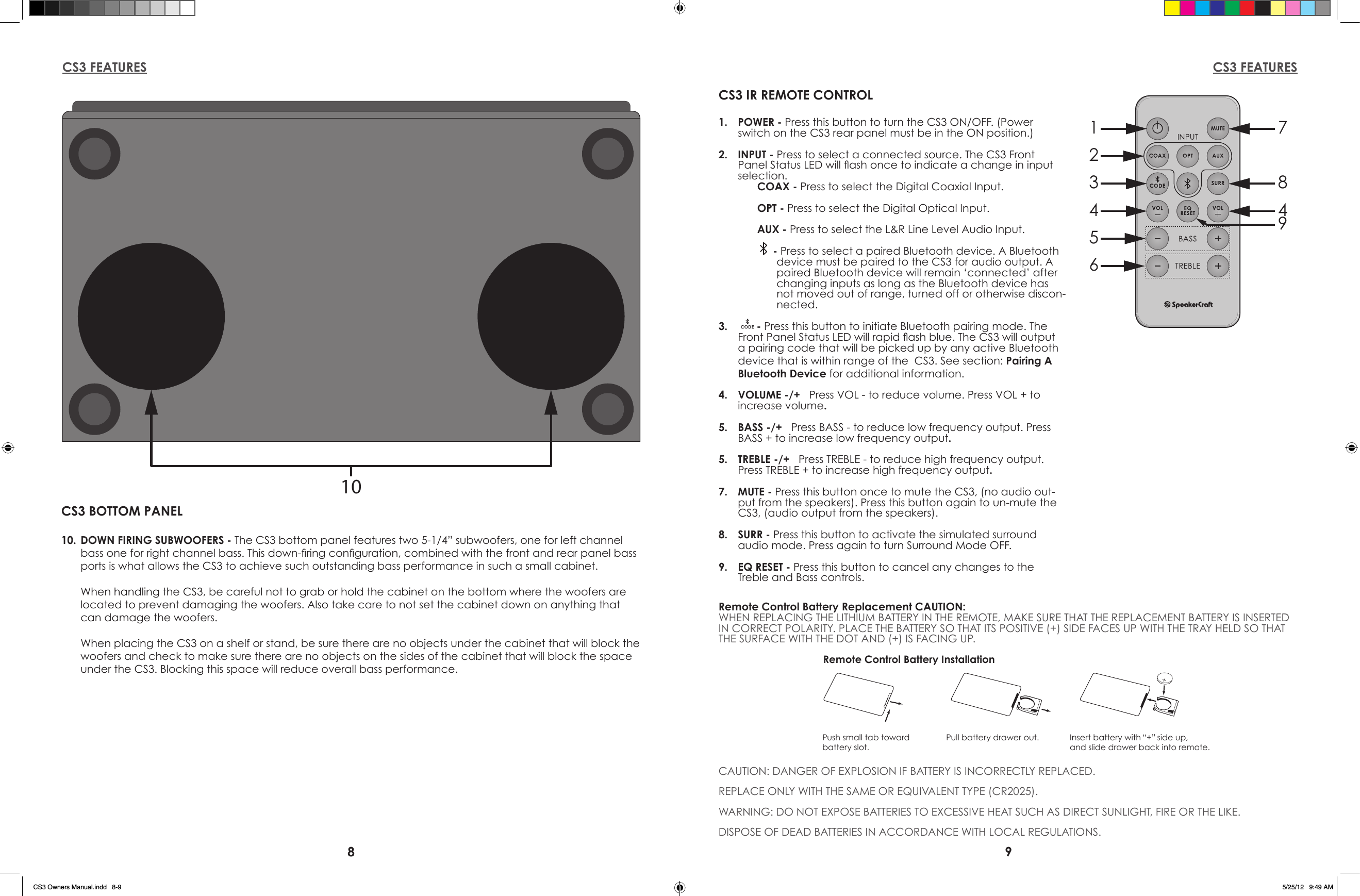 8 9CS3 FEATURES CS3 FEATURES1234567849CS3 IR REMOTE CONTROL1.  POWER - Press this button to turn the CS3 ON/OFF. (Power switch on the CS3 rear panel must be in the ON position.)2.  INPUT - Press to select a connected source. The CS3 Front Panel Status LED will ash once to indicate a change in input selection.COAX - Press to select the Digital Coaxial Input.OPT - Press to select the Digital Optical Input.AUX - Press to select the L&amp;R Line Level Audio Input. - Press to select a paired Bluetooth device. A Bluetooth device must be paired to the CS3 for audio output. A paired Bluetooth device will remain ‘connected’ after changing inputs as long as the Bluetooth device has not moved out of range, turned off or otherwise discon-nected.3.    - Press this button to initiate Bluetooth pairing mode. The Front Panel Status LED will rapid ash blue. The CS3 will output a pairing code that will be picked up by any active Bluetooth device that is within range of the  CS3. See section: Pairing A Bluetooth Device for additional information.4.  VOLUME -/+   Press VOL - to reduce volume. Press VOL + to increase volume.5.  BASS -/+   Press BASS - to reduce low frequency output. Press BASS + to increase low frequency output.5.  TREBLE -/+   Press TREBLE - to reduce high frequency output. Press TREBLE + to increase high frequency output.7.  MUTE - Press this button once to mute the CS3, (no audio out-put from the speakers). Press this button again to un-mute the CS3, (audio output from the speakers).8.  SURR - Press this button to activate the simulated surround  audio mode. Press again to turn Surround Mode OFF.9.  EQ RESET - Press this button to cancel any changes to the Treble and Bass controls.  Remote Control Battery Replacement CAUTION:WHEN REPLACING THE LITHIUM BATTERY IN THE REMOTE, MAKE SURE THAT THE REPLACEMENT BATTERY IS INSERTED IN CORRECT POLARITY. PLACE THE BATTERY SO THAT ITS POSITIVE (+) SIDE FACES UP WITH THE TRAY HELD SO THAT THE SURFACE WITH THE DOT AND (+) IS FACING UP.CAUTION: DANGER OF EXPLOSION IF BATTERY IS INCORRECTLY REPLACED.REPLACE ONLY WITH THE SAME OR EQUIVALENT TYPE (CR2025).WARNING: DO NOT EXPOSE BATTERIES TO EXCESSIVE HEAT SUCH AS DIRECT SUNLIGHT, FIRE OR THE LIKE.DISPOSE OF DEAD BATTERIES IN ACCORDANCE WITH LOCAL REGULATIONS.Push small tab towardbattery slot.Pull battery drawer out. Insert battery with “+” side up,and slide drawer back into remote.Remote Control Battery Installation10CS3 BOTTOM PANEL10.  DOWN FIRING SUBWOOFERS - The CS3 bottom panel features two 5-1/4” subwoofers, one for left channel bass one for right channel bass. This down-ring conguration, combined with the front and rear panel bass ports is what allows the CS3 to achieve such outstanding bass performance in such a small cabinet.  When handling the CS3, be careful not to grab or hold the cabinet on the bottom where the woofers are located to prevent damaging the woofers. Also take care to not set the cabinet down on anything that can damage the woofers.  When placing the CS3 on a shelf or stand, be sure there are no objects under the cabinet that will block the woofers and check to make sure there are no objects on the sides of the cabinet that will block the space under the CS3. Blocking this space will reduce overall bass performance. CS3 Owners Manual.indd   8-9 5/25/12   9:49 AM