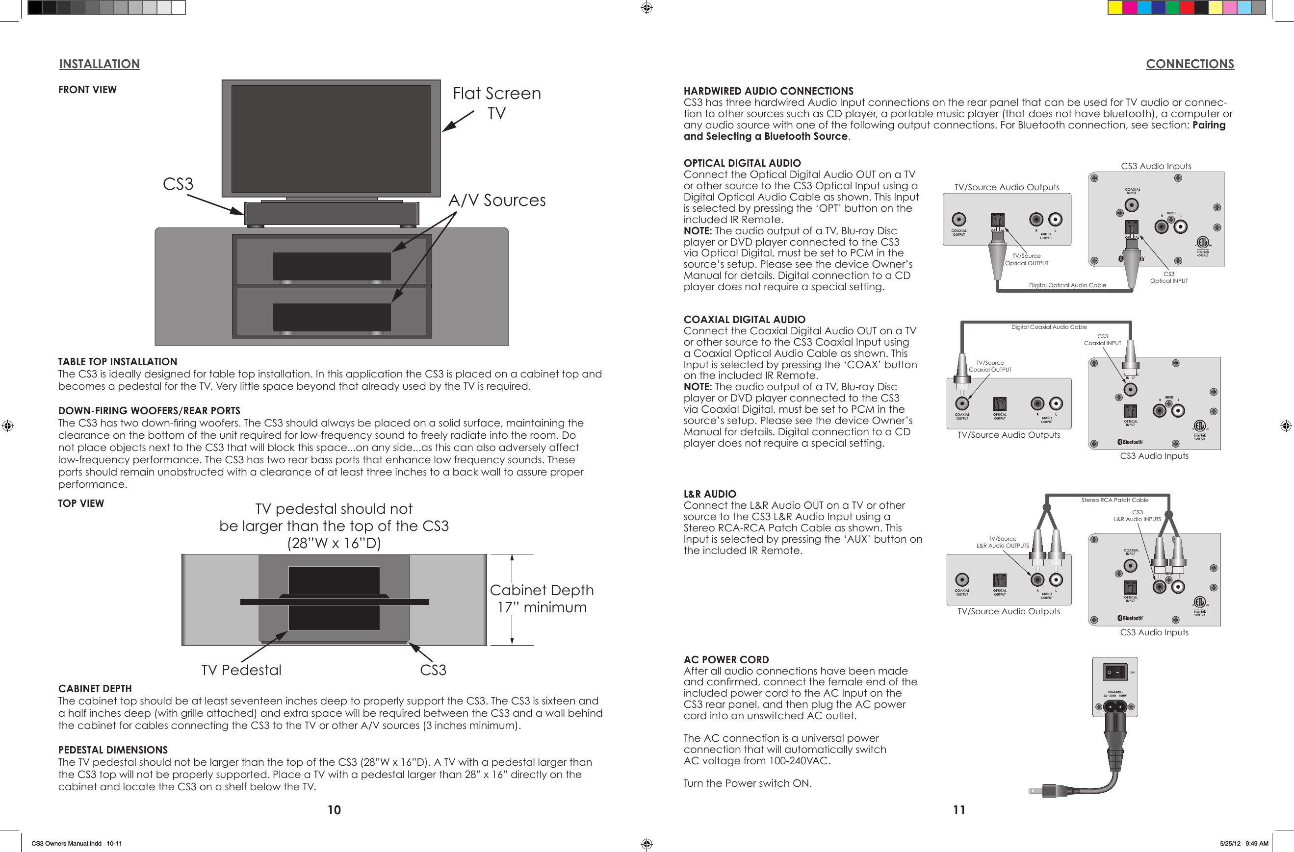10 11INSTALLATION CONNECTIONSFlat ScreenTVCS3A/V SourcesTABLE TOP INSTALLATIONThe CS3 is ideally designed for table top installation. In this application the CS3 is placed on a cabinet top and becomes a pedestal for the TV. Very little space beyond that already used by the TV is required.DOWN-FIRING WOOFERS/REAR PORTSThe CS3 has two down-ring woofers. The CS3 should always be placed on a solid surface, maintaining the clearance on the bottom of the unit required for low-frequency sound to freely radiate into the room. Do not place objects next to the CS3 that will block this space...on any side...as this can also adversely affect low-frequency performance. The CS3 has two rear bass ports that enhance low frequency sounds. These ports should remain unobstructed with a clearance of at least three inches to a back wall to assure proper performance.Cabinet Depth17” minimumTV pedestal should notbe larger than the top of the CS3(28”W x 16”D)TV Pedestal CS3CABINET DEPTHThe cabinet top should be at least seventeen inches deep to properly support the CS3. The CS3 is sixteen and a half inches deep (with grille attached) and extra space will be required between the CS3 and a wall behind the cabinet for cables connecting the CS3 to the TV or other A/V sources (3 inches minimum).PEDESTAL DIMENSIONSThe TV pedestal should not be larger than the top of the CS3 (28”W x 16”D). A TV with a pedestal larger than the CS3 top will not be properly supported. Place a TV with a pedestal larger than 28” x 16” directly on the cabinet and locate the CS3 on a shelf below the TV.OPTICALINPUTCOAXIALINPUTCOAXIALOUTPUTOPTICALOUTPUT AUDIOOUTPUTTV/Source Audio OutputsCS3 Audio InputsDigital Coaxial Audio CableTV/SourceCoaxial OUTPUTCS3Coaxial INPUTOPTICALINPUTCOAXIALINPUTCOAXIALOUTPUTOPTICALOUTPUT AUDIOOUTPUTTV/Source Audio OutputsCS3 Audio InputsDigital Optical Audio CableTV/SourceOptical OUTPUTCS3Optical INPUTOPTICALINPUTCOAXIALINPUTCOAXIALOUTPUTOPTICALOUTPUT AUDIOOUTPUTTV/Source Audio OutputsCS3 Audio InputsStereo RCA Patch CableTV/SourceL&amp;R Audio OUTPUTSCS3L&amp;R Audio INPUTSHARDWIRED AUDIO CONNECTIONSCS3 has three hardwired Audio Input connections on the rear panel that can be used for TV audio or connec-tion to other sources such as CD player, a portable music player (that does not have bluetooth), a computer or any audio source with one of the following output connections. For Bluetooth connection, see section: Pairing and Selecting a Bluetooth Source.COAXIAL DIGITAL AUDIOConnect the Coaxial Digital Audio OUT on a TV or other source to the CS3 Coaxial Input using a Coaxial Optical Audio Cable as shown. This Input is selected by pressing the ‘COAX’ button on the included IR Remote.NOTE: The audio output of a TV, Blu-ray Disc player or DVD player connected to the CS3 via Coaxial Digital, must be set to PCM in the source’s setup. Please see the device Owner’s Manual for details. Digital connection to a CD player does not require a special setting.L&amp;R AUDIOConnect the L&amp;R Audio OUT on a TV or other source to the CS3 L&amp;R Audio Input using a Stereo RCA-RCA Patch Cable as shown. This Input is selected by pressing the ‘AUX’ button on the included IR Remote.OPTICAL DIGITAL AUDIOConnect the Optical Digital Audio OUT on a TV or other source to the CS3 Optical Input using a Digital Optical Audio Cable as shown. This Input is selected by pressing the ‘OPT’ button on the included IR Remote.NOTE: The audio output of a TV, Blu-ray Disc player or DVD player connected to the CS3 via Optical Digital, must be set to PCM in the source’s setup. Please see the device Owner’s Manual for details. Digital connection to a CD player does not require a special setting.AC POWER CORDAfter all audio connections have been made and conrmed, connect the female end of the included power cord to the AC Input on the CS3 rear panel, and then plug the AC power cord into an unswitched AC outlet.The AC connection is a universal power connection that will automatically switchAC voltage from 100-240VAC.Turn the Power switch ON.FRONT VIEWTOP VIEWCS3 Owners Manual.indd   10-11 5/25/12   9:49 AM