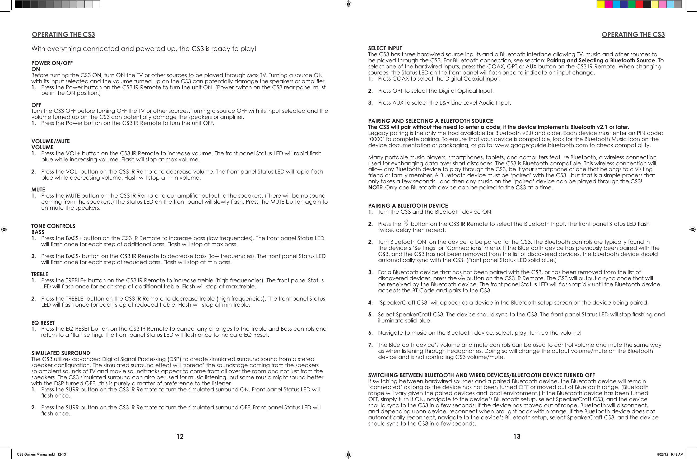 12 13OPERATING THE CS3 OPERATING THE CS3With everything connected and powered up, the CS3 is ready to play!POWER ON/OFFONBefore turning the CS3 ON, turn ON the TV or other sources to be played through Max TV. Turning a source ON with its input selected and the volume turned up on the CS3 can potentially damage the speakers or amplier.1.  Press the Power button on the CS3 IR Remote to turn the unit ON. (Power switch on the CS3 rear panel must be in the ON position.)OFFTurn the CS3 OFF before turning OFF the TV or other sources. Turning a source OFF with its input selected and the volume turned up on the CS3 can potentially damage the speakers or amplier.1.  Press the Power button on the CS3 IR Remote to turn the unit OFF.VOLUME/MUTEVOLUME1.  Press the VOL+ button on the CS3 IR Remote to increase volume. The front panel Status LED will rapid ash blue while increasing volume. Flash will stop at max volume.2.  Press the VOL- button on the CS3 IR Remote to decrease volume. The front panel Status LED will rapid ash blue while decreasing volume. Flash will stop at min volume.MUTE1.  Press the MUTE button on the CS3 IR Remote to cut amplier output to the speakers. (There will be no sound coming from the speakers.) The Status LED on the front panel will slowly ash. Press the MUTE button again to un-mute the speakers.TONE CONTROLSBASS1.  Press the BASS+ button on the CS3 IR Remote to increase bass (low frequencies). The front panel Status LED will ash once for each step of additional bass. Flash will stop at max bass.2.  Press the BASS- button on the CS3 IR Remote to decrease bass (low frequencies). The front panel Status LED will ash once for each step of reduced bass. Flash will stop at min bass.TREBLE1.  Press the TREBLE+ button on the CS3 IR Remote to increase treble (high frequencies). The front panel Status LED will ash once for each step of additional treble. Flash will stop at max treble.2.  Press the TREBLE- button on the CS3 IR Remote to decrease treble (high frequencies). The front panel Status LED will ash once for each step of reduced treble. Flash will stop at min treble.EQ RESET1.  Press the EQ RESET button on the CS3 IR Remote to cancel any changes to the Treble and Bass controls and return to a ‘at’ setting. The front panel Status LED will ash once to indicate EQ Reset.SIMULATED SURROUNDThe CS3 utilizes advanced Digital Signal Processing (DSP) to create simulated surround sound from a stereo speaker conguration. The simulated surround effect will ‘spread’ the soundstage coming from the speakers so ambient sounds of TV and movie soundtracks appear to come from all over the room and not just from the speakers. The CS3 simulated surround can also be used for music listening, but some music might sound better with the DSP turned OFF...this is purely a matter of preference to the listener.1.  Press the SURR button on the CS3 IR Remote to turn the simulated surround ON. Front panel Status LED will ash once.2.  Press the SURR button on the CS3 IR Remote to turn the simulated surround OFF. Front panel Status LED will ash once.SELECT INPUTThe CS3 has three hardwired source inputs and a Bluetooth interface allowing TV, music and other sources to be played through the CS3. For Bluetooth connection, see section: Pairing and Selecting a Bluetooth Source. To select one of the hardwired inputs, press the COAX, OPT or AUX button on the CS3 IR Remote. When changing sources, the Status LED on the front panel will ash once to indicate an input change.1.  Press COAX to select the Digital Coaxial Input.2.  Press OPT to select the Digital Optical Input.3.  Press AUX to select the L&amp;R Line Level Audio Input. PAIRING AND SELECTING A BLUETOOTH SOURCEThe CS3 will pair without the need to enter a code, if the device implements Bluetooth v2.1 or later.Legacy pairing is the only method available for Bluetooth v2.0 and older. Each device must enter an PIN code: ‘0000’ to complete pairing. To ensure that your device is compatible, look for the Bluetooth Music Icon on the device documentation or packaging, or go to: www.gadgetguide.bluetooth.com to check compatibility.Many portable music players, smartphones, tablets, and computers feature Bluetooth, a wireless connection used for exchanging data over short distances. The CS3 is Bluetooth compatible. This wireless connection will allow any Bluetooth device to play through the CS3, be it your smartphone or one that belongs to a visiting friend or family member. A Bluetooth device must be ‘paired’ with the CS3...but that is a simple process that only takes a few seconds...and then any music on the ‘paired’ device can be played through the CS3!NOTE: Only one Bluetooth device can be paired to the CS3 at a time.PAIRING A BLUETOOTH DEVICE1.  Turn the CS3 and the Bluetooth device ON.2.  Press the   button on the CS3 IR Remote to select the Bluetooth Input. The front panel Status LED ash twice, delay then repeat.2.  Turn Bluetooth ON, on the device to be paired to the CS3. The Bluetooth controls are typically found in the device’s ‘Settings’ or ‘Connections’ menu. If the Bluetooth device has previously been paired with the CS3, and the CS3 has not been removed from the list of discovered devices, the bluetooth device should automatically sync with the CS3. (Front panel Status LED solid blue.)3.  For a Bluetooth device that has not been paired with the CS3, or has been removed from the list of discovered devices, press the   button on the CS3 IR Remote. The CS3 will output a sync code that will be received by the Bluetooth device. The front panel Status LED will ash rapidly until the Bluetooth device accepts the BT Code and pairs to the CS3.4.  ‘SpeakerCraft CS3’ will appear as a device in the Bluetooth setup screen on the device being paired.5.  Select SpeakerCraft CS3. The device should sync to the CS3. The front panel Status LED will stop ashing and illuminate solid blue.6.  Navigate to music on the Bluetooth device, select, play, turn up the volume!7.  The Bluetooth device’s volume and mute controls can be used to control volume and mute the same way as when listening through headphones. Doing so will change the output volume/mute on the Bluetooth device and is not controlling CS3 volume/mute.SWITCHING BETWEEN BLUETOOTH AND WIRED DEVICES/BLUETOOTH DEVICE TURNED OFFIf switching between hardwired sources and a paired Bluetooth device, the Bluetooth device will remain ‘connected’ as long as the device has not been turned OFF or moved out of Bluetooth range. (Bluetooth range will vary given the paired devices and local environment.) If the Bluetooth device has been turned OFF, simply turn it ON, navigate to the device’s Bluetooth setup, select SpeakerCraft CS3, and the device should sync to the CS3 in a few seconds. If the device has moved out of range, Bluetooth will disconnect, and depending upon device, reconnect when brought back within range. If the Bluetooth device does not automatically reconnect, navigate to the device’s Bluetooth setup, select SpeakerCraft CS3, and the device should sync to the CS3 in a few seconds.CS3 Owners Manual.indd   12-13 5/25/12   9:49 AM
