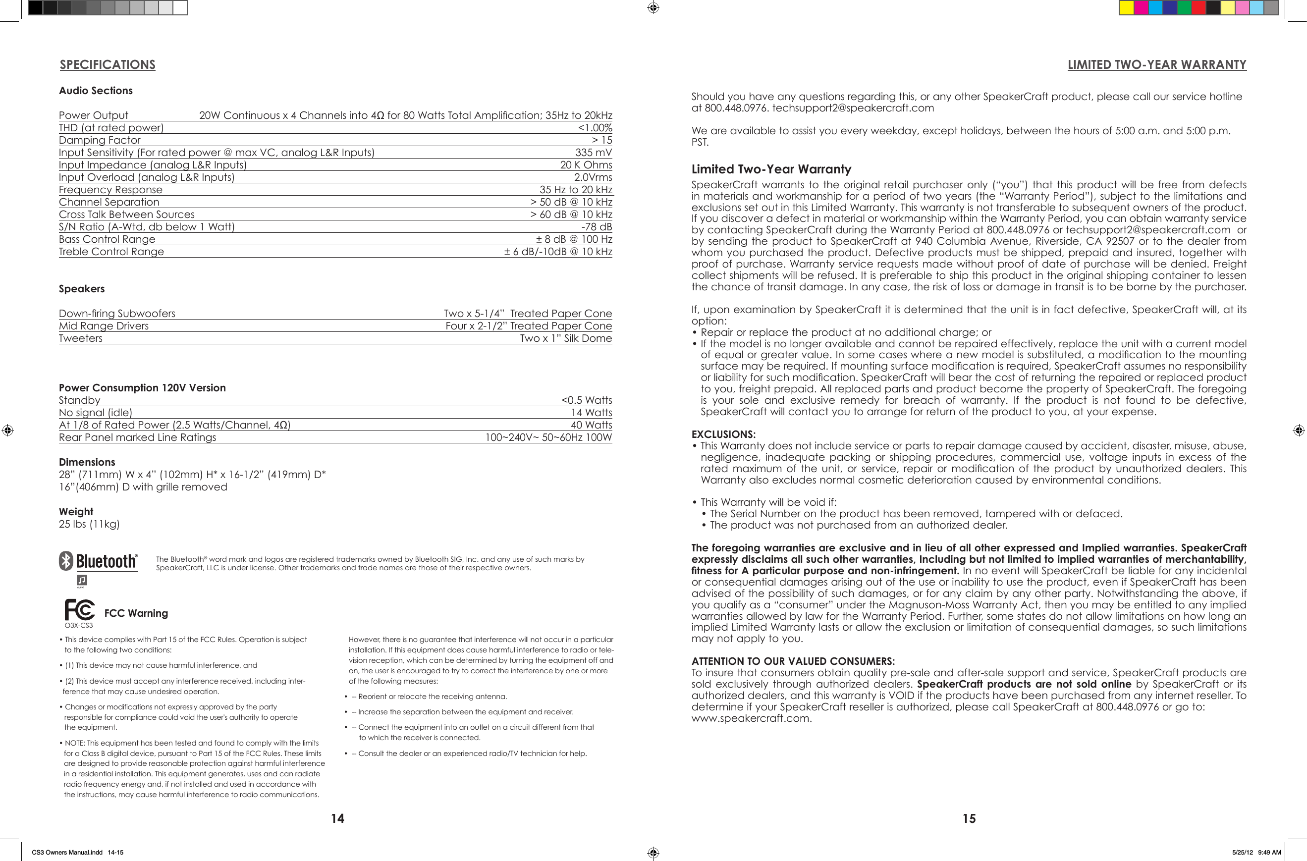 14 15LIMITED TWO-YEAR WARRANTYSPECIFICATIONSAudio SectionsPower Output   20W Continuous x 4 Channels into 4Ω for 80 Watts Total Amplication; 35Hz to 20kHzTHD (at rated power)  &lt;1.00%Damping Factor  &gt; 15Input Sensitivity (For rated power @ max VC, analog L&amp;R Inputs)  335 mVInput Impedance (analog L&amp;R Inputs)  20 K OhmsInput Overload (analog L&amp;R Inputs)  2.0VrmsFrequency Response  35 Hz to 20 kHz Channel Separation  &gt; 50 dB @ 10 kHzCross Talk Between Sources  &gt; 60 dB @ 10 kHzS/N Ratio (A-Wtd, db below 1 Watt)  -78 dBBass Control Range  ± 8 dB @ 100 HzTreble Control Range  ± 6 dB/-10dB @ 10 kHzSpeakersDown-ring Subwoofers  Two x 5-1/4”  Treated Paper ConeMid Range Drivers  Four x 2-1/2” Treated Paper ConeTweeters  Two x 1” Silk DomePower Consumption 120V VersionStandby    &lt;0.5 WattsNo signal (idle)   14 WattsAt 1/8 of Rated Power (2.5 Watts/Channel, 4Ω)  40 WattsRear Panel marked Line Ratings  100~240V~ 50~60Hz 100WDimensions28” (711mm) W x 4” (102mm) H* x 16-1/2” (419mm) D*16”(406mm) D with grille removedWeight25 lbs (11kg)The Bluetooth® word mark and logos are registered trademarks owned by Bluetooth SIG, Inc. and any use of such marks by SpeakerCraft, LLC is under license. Other trademarks and trade names are those of their respective owners.SpeakerCraft warrants  to  the  original  retail  purchaser  only  (“you”)  that  this  product  will  be free from defects in materials and workmanship for a period of two years (the “Warranty Period”), subject to the limitations and exclusions set out in this Limited Warranty. This warranty is not transferable to subsequent owners of the product. If you discover a defect in material or workmanship within the Warranty Period, you can obtain warranty service by contacting SpeakerCraft during the Warranty Period at 800.448.0976 or techsupport2@speakercraft.com  or by sending  the product to  SpeakerCraft at 940  Columbia  Avenue, Riverside,  CA 92507 or  to  the dealer  from whom you purchased the product. Defective products must be  shipped, prepaid and  insured, together with proof of purchase. Warranty service requests made without proof of date of purchase will be denied. Freight collect shipments will be refused. It is preferable to ship this product in the original shipping container to lessen the chance of transit damage. In any case, the risk of loss or damage in transit is to be borne by the purchaser.If, upon examination by SpeakerCraft it is determined that the unit is in fact defective, SpeakerCraft will, at its option:• Repair or replace the product at no additional charge; or• If the model is no longer available and cannot be repaired effectively, replace the unit with a current model of equal or greater value. In some cases where a new model is substituted, a modication to the mounting surface may be required. If mounting surface modication is required, SpeakerCraft assumes no responsibility or liability for such modication. SpeakerCraft will bear the cost of returning the repaired or replaced product to you, freight prepaid. All replaced parts and product become the property of SpeakerCraft. The foregoing is  your  sole  and  exclusive  remedy  for  breach  of  warranty.  If  the  product  is  not  found  to  be  defective, SpeakerCraft will contact you to arrange for return of the product to you, at your expense.EXCLUSIONS:• This Warranty does not include service or parts to repair damage caused by accident, disaster, misuse, abuse, negligence,  inadequate  packing  or  shipping  procedures,  commercial  use,  voltage  inputs  in  excess  of  the rated  maximum  of  the  unit,  or  service,  repair  or  modication  of  the  product  by  unauthorized  dealers.  This Warranty also excludes normal cosmetic deterioration caused by environmental conditions.• This Warranty will be void if:• The Serial Number on the product has been removed, tampered with or defaced.• The product was not purchased from an authorized dealer.The foregoing warranties are exclusive and in lieu of all other expressed and Implied warranties. SpeakerCraft expressly disclaims all such other warranties, Including but not limited to implied warranties of merchantability, tness for A particular purpose and non-infringement. In no event will SpeakerCraft be liable for any incidental or consequential damages arising out of the use or inability to use the product, even if SpeakerCraft has been advised of the possibility of such damages, or for any claim by any other party. Notwithstanding the above, if you qualify as a “consumer” under the Magnuson-Moss Warranty Act, then you may be entitled to any implied warranties allowed by law for the Warranty Period. Further, some states do not allow limitations on how long an implied Limited Warranty lasts or allow the exclusion or limitation of consequential damages, so such limitations may not apply to you.ATTENTION TO OUR VALUED CONSUMERS:To insure that consumers obtain quality pre-sale and after-sale support and service, SpeakerCraft products are sold  exclusively  through  authorized  dealers.  SpeakerCraft products are not sold online  by  SpeakerCraft  or  its authorized dealers, and this warranty is VOID if the products have been purchased from any internet reseller. To determine if your SpeakerCraft reseller is authorized, please call SpeakerCraft at 800.448.0976 or go to: www.speakercraft.com. Limited Two-Year WarrantyShould you have any questions regarding this, or any other SpeakerCraft product, please call our service hotline at 800.448.0976. techsupport2@speakercraft.com We are available to assist you every weekday, except holidays, between the hours of 5:00 a.m. and 5:00 p.m. PST.• This device complies with Part 15 of the FCC Rules. Operation is subject    to the following two conditions:• (1) This device may not cause harmful interference, and• (2) This device must accept any interference received, including inter-  ference that may cause undesired operation.• Changes or modifications not expressly approved by the party    responsible for compliance could void the user&apos;s authority to operate    the equipment.• NOTE: This equipment has been tested and found to comply with the limits for a Class B digital device, pursuant to Part 15 of the FCC Rules. These limits are designed to provide reasonable protection against harmful interference in a residential installation. This equipment generates, uses and can radiate radio frequency energy and, if not installed and used in accordance with the instructions, may cause harmful interference to radio communications. However, there is no guarantee that interference will not occur in a particular installation. If this equipment does cause harmful interference to radio or tele-vision reception, which can be determined by turning the equipment off and on, the user is encouraged to try to correct the interference by one or more of the following measures:•  -- Reorient or relocate the receiving antenna.•  -- Increase the separation between the equipment and receiver.•  -- Connect the equipment into an outlet on a circuit different from that          to which the receiver is connected.•  -- Consult the dealer or an experienced radio/TV technician for help.O3X-CS3 FCC WarningCS3 Owners Manual.indd   14-15 5/25/12   9:49 AM