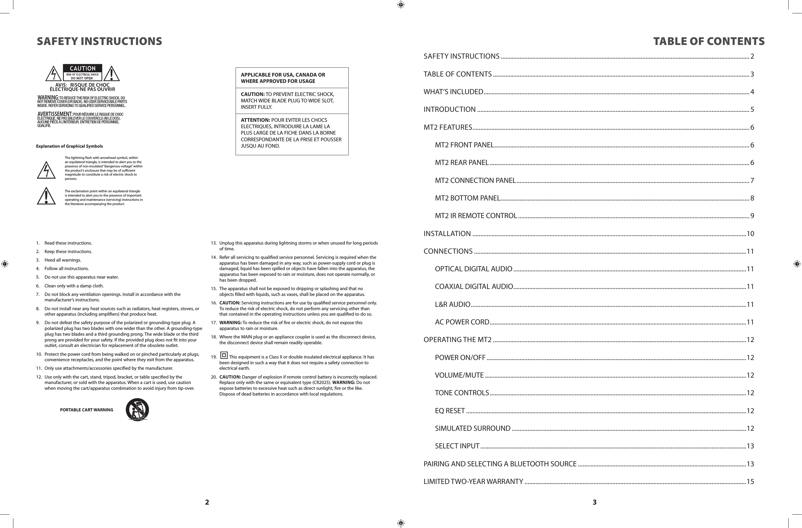 2 3SAFETY INSTRUCTIONSThe lightning ash with arrowhead symbol, within an equilateral triangle, is intended to alert you to the presence of non-insulated “dangerous voltage” within the product’s enclosure that may be of sucient magnitude to constitute a risk of electric shock to persons.The exclamation point within an equilateral triangle is intended to alert you to the presence of important operating and maintenance (servicing) instructions in the literature accompanying the product.APPLICABLE FOR USA, CANADA OR WHERE APPROVED FOR USAGECAUTION: TO PREVENT ELECTRIC SHOCK, MATCH WIDE BLADE PLUG TO WIDE SLOT, INSERT FULLY.ATTENTION: POUR EVITER LES CHOCS   ELECTRIQUES, INTRODUIRE LA LAME LA  PLUS LARGE DE LA FICHE DANS LA BORNE CORRESPONDANTE DE LA PRISE ET POUSSER JUSQU AU FOND. 1.  Read these instructions.2.  Keep these instructions.3.  Heed all warnings.4.  Follow all instructions.5.  Do not use this apparatus near water.6.  Clean only with a damp cloth.7.  Do not block any ventilation openings. Install in accordance with the             manufacturer’s instructions.8.  Do not install near any heat sources such as radiators, heat registers, stoves, or other apparatus (including ampliers) that produce heat.9.  Do not defeat the safety purpose of the polarized or grounding-type plug. A polarized plug has two blades with one wider than the other. A grounding-type plug has two blades and a third grounding prong. The wide blade or the third prong are provided for your safety. If the provided plug does not t into your outlet, consult an electrician for replacement of the obsolete outlet.10.  Protect the power cord from being walked on or pinched particularly at plugs, convenience receptacles, and the point where they exit from the apparatus.11.  Only use attachments/accessories specied by the manufacturer.12.  Use only with the cart, stand, tripod, bracket, or table specied by the           manufacturer, or sold with the apparatus. When a cart is used, use caution  when moving the cart/apparatus combination to avoid injury from tip-over.13.  Unplug this apparatus during lightning storms or when unused for long periods of time.14.  Refer all servicing to qualied service personnel. Servicing is required when the apparatus has been damaged in any way, such as power-supply cord or plug is damaged, liquid has been spilled or objects have fallen into the apparatus, the apparatus has been exposed to rain or moisture, does not operate normally, or has been dropped.15.  The apparatus shall not be exposed to dripping or splashing and that no objects lled with liquids, such as vases, shall be placed on the apparatus.16.  CAUTION: Servicing instructions are for use by qualied service personnel only. To reduce the risk of electric shock, do not perform any servicing other than that contained in the operating instructions unless you are qualied to do so.17.  WARNING: To reduce the risk of re or electric shock, do not expose this    apparatus to rain or moisture.18.  Where the MAIN plug or an appliance coupler is used as the disconnect device, the disconnect device shall remain readily operable.19.           This equipment is a Class II or double insulated electrical appliance. It has been designed in such a way that it does not require a safety connection to electrical earth.20.  CAUTION: Danger of explosion if remote control battery is incorrectly replaced. Replace only with the same or equivalent type (CR2025). WARNING: Do not expose batteries to excessive heat such as direct sunlight, fire or the like. Dispose of dead batteries in accordance with local regulations.PORTABLE CART WARNINGTABLE OF CONTENTSSAFETY INSTRUCTIONS .............................................................................................................................................................. 2TABLE OF CONTENTS ................................................................................................................................................................... 3WHAT’S INCLUDED .........................................................................................................................................................................4INTRODUCTION ............................................................................................................................................................................. 5MT2 FEATURES ................................................................................................................................................................................ 6  MT2 FRONT PANEL .................................................................................................................................................................. 6  MT2 REAR PANEL ..................................................................................................................................................................... 6  MT2 CONNECTION PANEL .................................................................................................................................................... 7  MT2 BOTTOM PANEL .............................................................................................................................................................. 8  MT2 IR REMOTE CONTROL ................................................................................................................................................... 9INSTALLATION ..............................................................................................................................................................................10CONNECTIONS .............................................................................................................................................................................11  OPTICAL DIGITAL AUDIO ....................................................................................................................................................11  COAXIAL DIGITAL AUDIO .................................................................................................................................................... 11  L&amp;R AUDIO ............................................................................................................................................................................... 11  AC POWER CORD ................................................................................................................................................................... 11OPERATING THE MT2 .................................................................................................................................................................12  POWER ON/OFF .....................................................................................................................................................................12 VOLUME/MUTE ......................................................................................................................................................................12  TONE CONTROLS ...................................................................................................................................................................12  EQ RESET ..................................................................................................................................................................................12  SIMULATED SURROUND .....................................................................................................................................................12  SELECT INPUT .........................................................................................................................................................................13PAIRING AND SELECTING A BLUETOOTH SOURCE ...........................................................................................................13LIMITED TWO-YEAR WARRANTY .............................................................................................................................................15                             TO REDUCE THE RISK OF ELECTRIC SHOCK, DO NOT REMOVE COVER (OR BACK). NO USER SERVICEABLE PARTS INSIDE. REFER SERVICING TO QUALIFIED SERVICE PERSONNEL.                                               POUR RÉDUIRE LE RISQUE DE CHOC ÉLECTRIQUE, NE PAS ENLEVER LE COUVERCLE (NI LE DOS). AUCUNE PIÈCE À L&apos;INTÉRIEUR. ENTRETIEN DE PERSONNEL QUALIFIE.Explanation of Graphical SymbolsZ096N2791703X-MT2