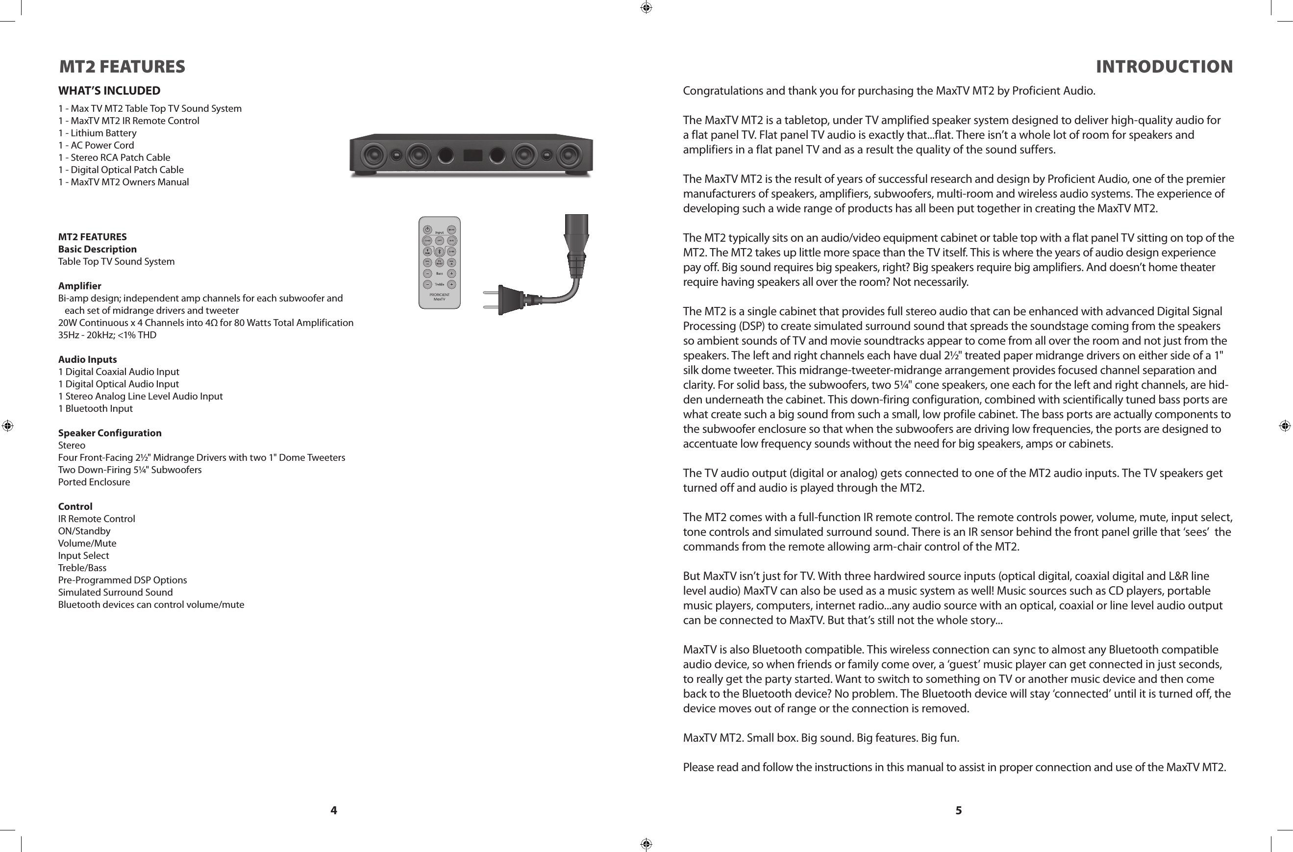 4 5WHAT’S INCLUDED1 - Max TV MT2 Table Top TV Sound System1 - MaxTV MT2 IR Remote Control1 - Lithium Battery1 - AC Power Cord1 - Stereo RCA Patch Cable1 - Digital Optical Patch Cable1 - MaxTV MT2 Owners ManualMT2 FEATURESBasic DescriptionTable Top TV Sound SystemAmplifierBi-amp design; independent amp channels for each subwoofer and   each set of midrange drivers and tweeter20W Continuous x 4 Channels into 4Ω for 80 Watts Total Amplification35Hz - 20kHz; &lt;1% THDAudio Inputs1 Digital Coaxial Audio Input1 Digital Optical Audio Input1 Stereo Analog Line Level Audio Input1 Bluetooth InputSpeaker ConfigurationStereoFour Front-Facing 2½&quot; Midrange Drivers with two 1&quot; Dome TweetersTwo Down-Firing 5¼&quot; SubwoofersPorted EnclosureControlIR Remote ControlON/StandbyVolume/MuteInput SelectTreble/BassPre-Programmed DSP OptionsSimulated Surround SoundBluetooth devices can control volume/muteMT2 FEATURES INTRODUCTIONCongratulations and thank you for purchasing the MaxTV MT2 by Proficient Audio.The MaxTV MT2 is a tabletop, under TV amplified speaker system designed to deliver high-quality audio fora flat panel TV. Flat panel TV audio is exactly that...flat. There isn’t a whole lot of room for speakers and amplifiers in a flat panel TV and as a result the quality of the sound suffers.The MaxTV MT2 is the result of years of successful research and design by Proficient Audio, one of the premier manufacturers of speakers, amplifiers, subwoofers, multi-room and wireless audio systems. The experience of developing such a wide range of products has all been put together in creating the MaxTV MT2.The MT2 typically sits on an audio/video equipment cabinet or table top with a flat panel TV sitting on top of the MT2. The MT2 takes up little more space than the TV itself. This is where the years of audio design experience pay off. Big sound requires big speakers, right? Big speakers require big amplifiers. And doesn’t home theater require having speakers all over the room? Not necessarily.The MT2 is a single cabinet that provides full stereo audio that can be enhanced with advanced Digital Signal Processing (DSP) to create simulated surround sound that spreads the soundstage coming from the speakers so ambient sounds of TV and movie soundtracks appear to come from all over the room and not just from the speakers. The left and right channels each have dual 2½&quot; treated paper midrange drivers on either side of a 1&quot; silk dome tweeter. This midrange-tweeter-midrange arrangement provides focused channel separation and clarity. For solid bass, the subwoofers, two 5¼&quot; cone speakers, one each for the left and right channels, are hid-den underneath the cabinet. This down-firing configuration, combined with scientifically tuned bass ports are what create such a big sound from such a small, low profile cabinet. The bass ports are actually components to the subwoofer enclosure so that when the subwoofers are driving low frequencies, the ports are designed to accentuate low frequency sounds without the need for big speakers, amps or cabinets.The TV audio output (digital or analog) gets connected to one of the MT2 audio inputs. The TV speakers get turned off and audio is played through the MT2.The MT2 comes with a full-function IR remote control. The remote controls power, volume, mute, input select, tone controls and simulated surround sound. There is an IR sensor behind the front panel grille that ‘sees’  the commands from the remote allowing arm-chair control of the MT2.But MaxTV isn’t just for TV. With three hardwired source inputs (optical digital, coaxial digital and L&amp;R line level audio) MaxTV can also be used as a music system as well! Music sources such as CD players, portable music players, computers, internet radio...any audio source with an optical, coaxial or line level audio output can be connected to MaxTV. But that’s still not the whole story...MaxTV is also Bluetooth compatible. This wireless connection can sync to almost any Bluetooth compatible audio device, so when friends or family come over, a ‘guest’ music player can get connected in just seconds, to really get the party started. Want to switch to something on TV or another music device and then come back to the Bluetooth device? No problem. The Bluetooth device will stay ‘connected’ until it is turned off, the device moves out of range or the connection is removed.MaxTV MT2. Small box. Big sound. Big features. Big fun.Please read and follow the instructions in this manual to assist in proper connection and use of the MaxTV MT2.