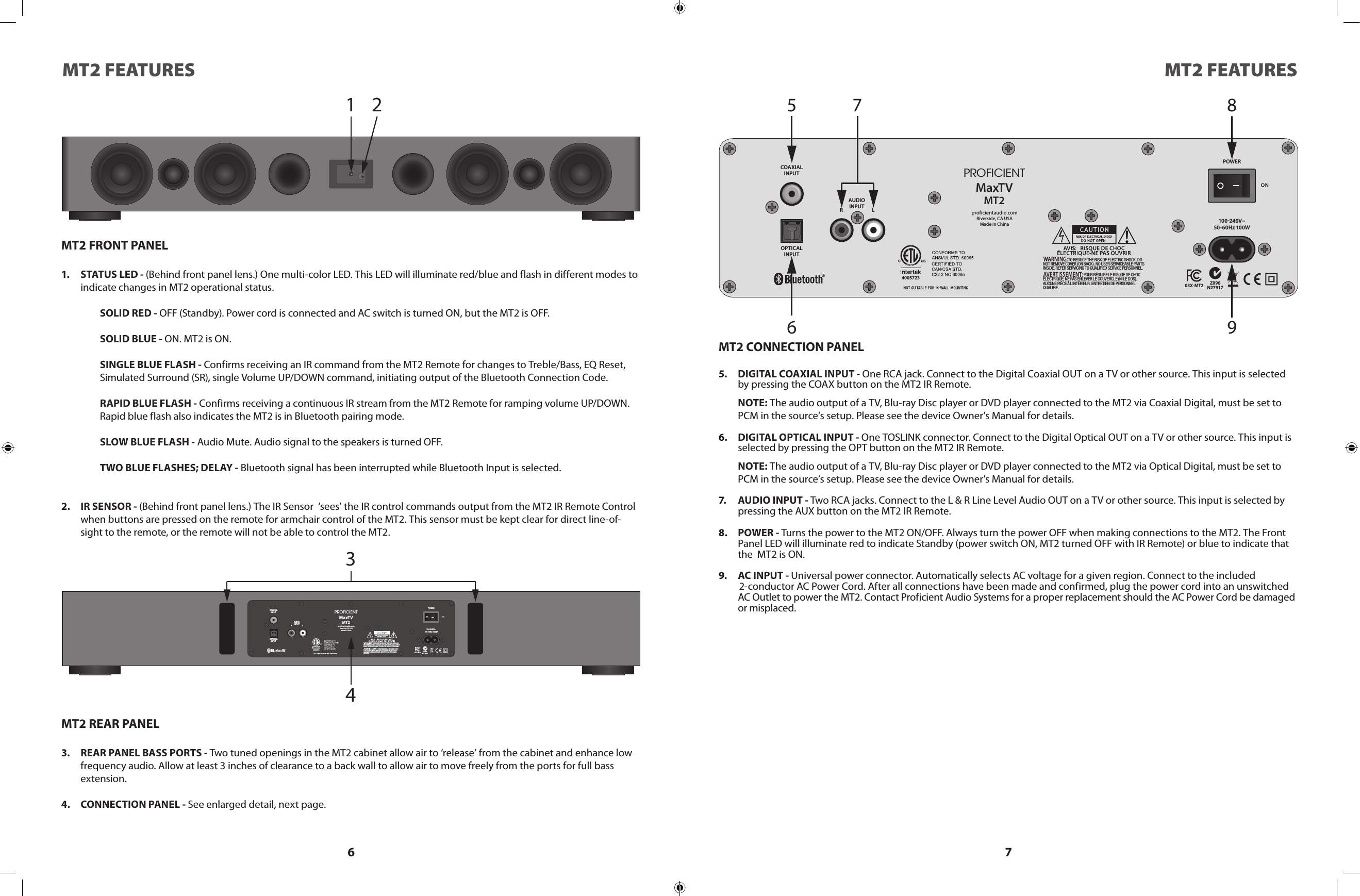 6 7MT2 FEATURES MT2 FEATURES1 2MT2 FRONT PANEL1.  STATUS LED - (Behind front panel lens.) One multi-color LED. This LED will illuminate red/blue and flash in different modes to indicate changes in MT2 operational status.SOLID RED - OFF (Standby). Power cord is connected and AC switch is turned ON, but the MT2 is OFF.SOLID BLUE - ON. MT2 is ON.SINGLE BLUE FLASH - Confirms receiving an IR command from the MT2 Remote for changes to Treble/Bass, EQ Reset, Simulated Surround (SR), single Volume UP/DOWN command, initiating output of the Bluetooth Connection Code.RAPID BLUE FLASH - Confirms receiving a continuous IR stream from the MT2 Remote for ramping volume UP/DOWN. Rapid blue flash also indicates the MT2 is in Bluetooth pairing mode.SLOW BLUE FLASH - Audio Mute. Audio signal to the speakers is turned OFF.TWO BLUE FLASHES; DELAY - Bluetooth signal has been interrupted while Bluetooth Input is selected.2.  IR SENSOR - (Behind front panel lens.) The IR Sensor  ‘sees’ the IR control commands output from the MT2 IR Remote Control when buttons are pressed on the remote for armchair control of the MT2. This sensor must be kept clear for direct line-of-sight to the remote, or the remote will not be able to control the MT2.OPTICALINPUTCOAXIALINPUTAUDIOINPUT LRproficientaudio.comRiverside, CA USAMade in ChinaMa xT VMT2PROFICIENTPOWER100 240V~50 - 6 0Hz 100WZ096N27917                             TO REDUCE THE RISK OF ELECTRIC SHOCK, DO NOT REMOVE COVER (OR BACK). NO USER SERVICEABLE PARTS INSIDE. REFER SERVICING TO QUALIFIED SERVICE PERSONNEL.                                               POUR RÉDUIRE LE RISQUE DE CHOC ÉLECTRIQUE, NE PAS ENLEVER LE COUVERCLE (NI LE DOS). AUCUNE PIÈCE À L&apos;INTÉRIEUR. ENTRETIEN DE PERSONNEL QUALIFIE.03X-MT24005723567 89MT2 CONNECTION PANEL5.  DIGITAL COAXIAL INPUT - One RCA jack. Connect to the Digital Coaxial OUT on a TV or other source. This input is selected by pressing the COAX button on the MT2 IR Remote.  NOTE: The audio output of a TV, Blu-ray Disc player or DVD player connected to the MT2 via Coaxial Digital, must be set to PCM in the source’s setup. Please see the device Owner’s Manual for details.6.  DIGITAL OPTICAL INPUT - One TOSLINK connector. Connect to the Digital Optical OUT on a TV or other source. This input is selected by pressing the OPT button on the MT2 IR Remote.  NOTE: The audio output of a TV, Blu-ray Disc player or DVD player connected to the MT2 via Optical Digital, must be set to PCM in the source’s setup. Please see the device Owner’s Manual for details.7.  AUDIO INPUT - Two RCA jacks. Connect to the L &amp; R Line Level Audio OUT on a TV or other source. This input is selected by pressing the AUX button on the MT2 IR Remote.8.  POWER - Turns the power to the MT2 ON/OFF. Always turn the power OFF when making connections to the MT2. The Front Panel LED will illuminate red to indicate Standby (power switch ON, MT2 turned OFF with IR Remote) or blue to indicate that the  MT2 is ON. 9.  AC INPUT - Universal power connector. Automatically selects AC voltage for a given region. Connect to the included          2-conductor AC Power Cord. After all connections have been made and confirmed, plug the power cord into an unswitched AC Outlet to power the MT2. Contact Proficient Audio Systems for a proper replacement should the AC Power Cord be damaged or misplaced.34OPTICALINPUTCOAXIALINPUTAUDIOINPUT LRproficientaudio.comRiverside, C A USAMade in ChinaMaxT VMT2PROFICIENTPOWER100 240V ~50-60Hz 100WZ096N27917                             TO REDUC E THE RIS K OF ELECT RIC SHO CK, DO NOT REMO VE COVE R (OR BAC K). NO U SER SERV ICEA BLE PART S INSIDE. REFER SERVICING TO QUALIFIED SERVICE PERSONNEL.                                               POUR RÉD UIRE LE R ISQUE D E CHOC ÉLECT RIQUE , NE PAS ENL EVER L E COUVE RCLE ( NI LE DOS ). AUCUNE PIÈCE À L&apos;INTÉRIEUR. ENTRETIEN DE PERSONNEL QUALIFIE.03X-MT24005723MT2 REAR PANEL3.  REAR PANEL BASS PORTS - Two tuned openings in the MT2 cabinet allow air to ‘release’ from the cabinet and enhance low frequency audio. Allow at least 3 inches of clearance to a back wall to allow air to move freely from the ports for full bass extension.4.  CONNECTION PANEL - See enlarged detail, next page.