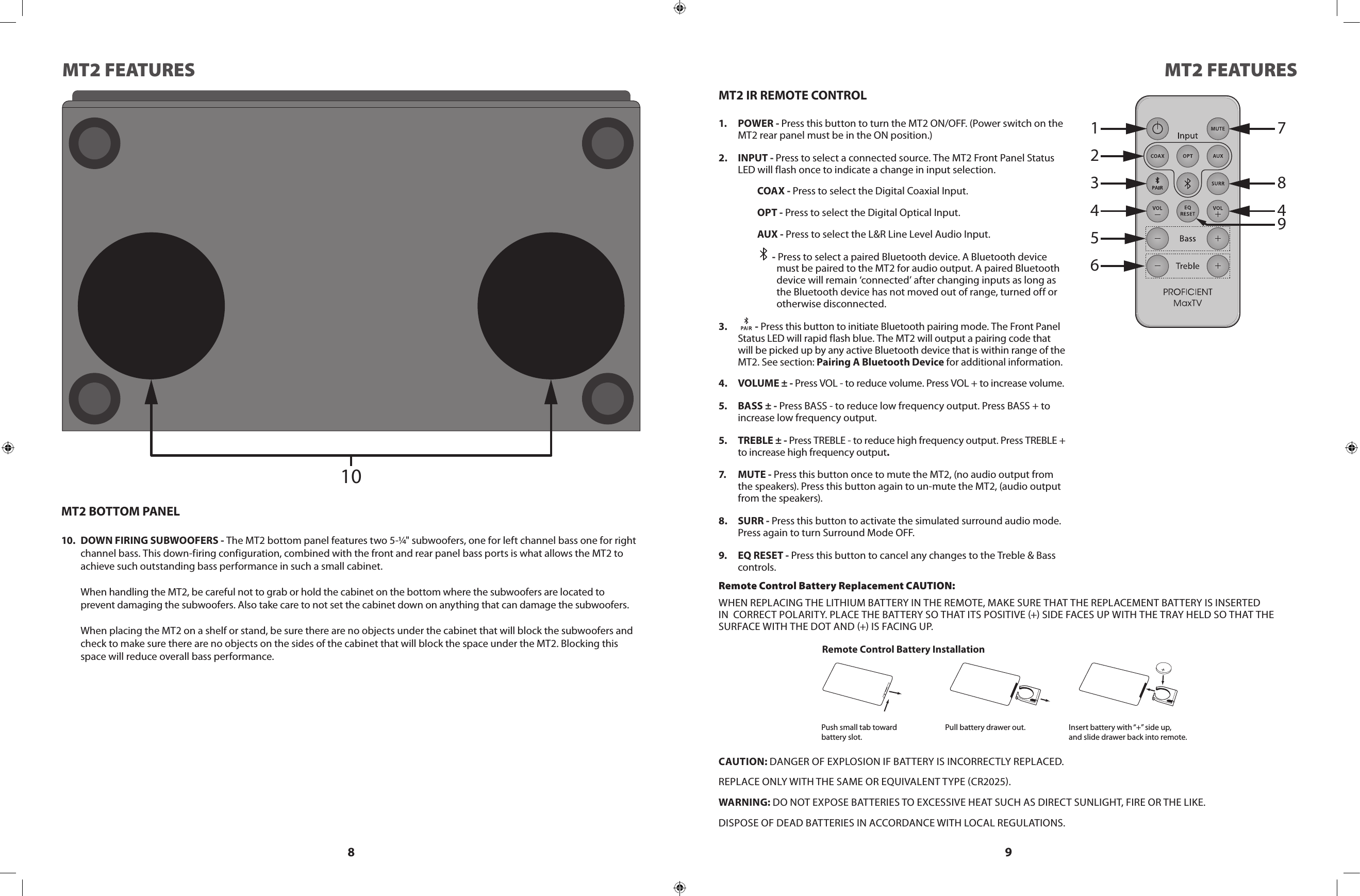 8 9MT2 FEATURES MT2 FEATURES1234567849MT2 IR REMOTE CONTROL1.  POWER - Press this button to turn the MT2 ON/OFF. (Power switch on the MT2 rear panel must be in the ON position.)2.  INPUT - Press to select a connected source. The MT2 Front Panel Status LED will flash once to indicate a change in input selection.COAX - Press to select the Digital Coaxial Input.OPT - Press to select the Digital Optical Input.AUX - Press to select the L&amp;R Line Level Audio Input. - Press to select a paired Bluetooth device. A Bluetooth device must be paired to the MT2 for audio output. A paired Bluetooth device will remain ‘connected’ after changing inputs as long as the Bluetooth device has not moved out of range, turned off or otherwise disconnected.3.    - Press this button to initiate Bluetooth pairing mode. The Front Panel Status LED will rapid flash blue. The MT2 will output a pairing code that will be picked up by any active Bluetooth device that is within range of the  MT2. See section: Pairing A Bluetooth Device for additional information.4.  VOLUME ± - Press VOL - to reduce volume. Press VOL + to increase volume.5.  BASS ± - Press BASS - to reduce low frequency output. Press BASS + to increase low frequency output.5.  TREBLE ± - Press TREBLE - to reduce high frequency output. Press TREBLE + to increase high frequency output.7.  MUTE - Press this button once to mute the MT2, (no audio output from the speakers). Press this button again to un-mute the MT2, (audio output from the speakers).8.  SURR - Press this button to activate the simulated surround audio mode. Press again to turn Surround Mode OFF.9.  EQ RESET - Press this button to cancel any changes to the Treble &amp; Bass controls.  Remote Control Battery Replacement CAUTION:WHEN REPLACING THE LITHIUM BATTERY IN THE REMOTE, MAKE SURE THAT THE REPLACEMENT BATTERY IS INSERTED IN  CORRECT POLARITY. PLACE THE BATTERY SO THAT ITS POSITIVE + SIDE FACES UP WITH THE TRAY HELD SO THAT THE        SURFACE WITH THE DOT AND + IS FACING UP.CAUTION: DANGER OF EXPLOSION IF BATTERY IS INCORRECTLY REPLACED.REPLACE ONLY WITH THE SAME OR EQUIVALENT TYPE CR2025.WARNING: DO NOT EXPOSE BATTERIES TO EXCESSIVE HEAT SUCH AS DIRECT SUNLIGHT, FIRE OR THE LIKE.DISPOSE OF DEAD BATTERIES IN ACCORDANCE WITH LOCAL REGULATIONS.Remote Control Battery InstallationPush small tab towardbattery slot.Pull battery drawer out. Insert battery with “+” side up,and slide drawer back into remote.10MT2 BOTTOM PANEL10.  DOWN FIRING SUBWOOFERS - The MT2 bottom panel features two 5-¼&quot; subwoofers, one for left channel bass one for right channel bass. This down-firing configuration, combined with the front and rear panel bass ports is what allows the MT2 to achieve such outstanding bass performance in such a small cabinet.  When handling the MT2, be careful not to grab or hold the cabinet on the bottom where the subwoofers are located to   prevent damaging the subwoofers. Also take care to not set the cabinet down on anything that can damage the subwoofers.  When placing the MT2 on a shelf or stand, be sure there are no objects under the cabinet that will block the subwoofers and check to make sure there are no objects on the sides of the cabinet that will block the space under the MT2. Blocking this space will reduce overall bass performance. 