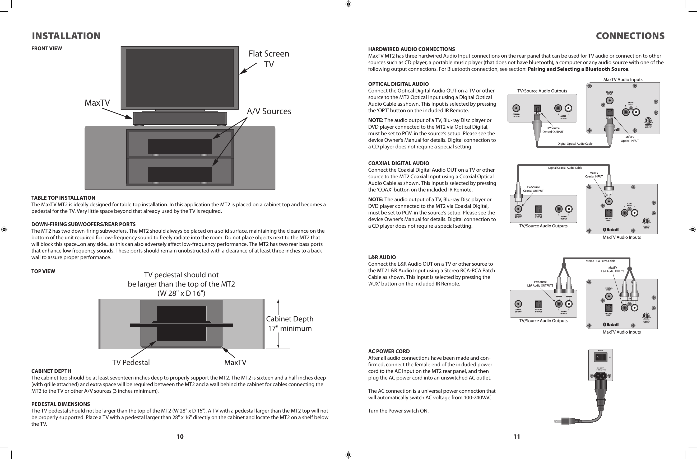 10 11INSTALLATION CONNECTIONSFlat ScreenTVMaxTVA/V SourcesTABLE TOP INSTALLATIONThe MaxTV MT2 is ideally designed for table top installation. In this application the MT2 is placed on a cabinet top and becomes a pedestal for the TV. Very little space beyond that already used by the TV is required.DOWN-FIRING SUBWOOFERS/REAR PORTSThe MT2 has two down-firing subwoofers. The MT2 should always be placed on a solid surface, maintaining the clearance on the bottom of the unit required for low-frequency sound to freely radiate into the room. Do not place objects next to the MT2 that will block this space...on any side...as this can also adversely affect low-frequency performance. The MT2 has two rear bass ports that enhance low frequency sounds. These ports should remain unobstructed with a clearance of at least three inches to a back wall to assure proper performance.Cabinet Depth17&quot; minimumTV pedestal should notbe larger than the top of the MT2(W 28&quot; x D 16&quot;)TV Pedestal MaxTVCABINET DEPTHThe cabinet top should be at least seventeen inches deep to properly support the MT2. The MT2 is sixteen and a half inches deep (with grille attached) and extra space will be required between the MT2 and a wall behind the cabinet for cables connecting the MT2 to the TV or other A/V sources (3 inches minimum).PEDESTAL DIMENSIONSThe TV pedestal should not be larger than the top of the MT2 (W 28&quot; x D 16&quot;). A TV with a pedestal larger than the MT2 top will not be properly supported. Place a TV with a pedestal larger than 28&quot; x 16&quot; directly on the cabinet and locate the MT2 on a shelf below the TV.OPTIC ALINPUTCOAXIALINPUTCOAXIALOUTPUTOPTICALOUTPUT AUDIOOUTPUTTV/Source Audio OutputsMaxTV Audio InputsDigital Coaxial Audio CableTV/SourceCoaxial OUTPUTMaxTVCoaxial INPUT4005723OPTICALINPUTCOAXIALINPUTCOAXIALOUTPUTOPTICALOUTPUT AUDIOOUTPUTTV/Source Audio OutputsMaxTV Audio InputsDigital Optical Audio CableTV/SourceOptical OUTPUTMaxTVOptical INPUT4005723OPTIC ALINPUTCOAXIALINPUTCOAXIALOUTPUTOPTICALOUTPUT AUDIOOUTPUTTV/Source Audio OutputsMaxTV Audio InputsStereo RCA Patch CableTV/SourceL&amp;R Audio OUTPUTSMaxTVL&amp;R Audio INPUTS4005723HARDWIRED AUDIO CONNECTIONSMaxTV MT2 has three hardwired Audio Input connections on the rear panel that can be used for TV audio or connection to other sources such as CD player, a portable music player (that does not have bluetooth), a computer or any audio source with one of the following output connections. For Bluetooth connection, see section: Pairing and Selecting a Bluetooth Source.COAXIAL DIGITAL AUDIOConnect the Coaxial Digital Audio OUT on a TV or other source to the MT2 Coaxial Input using a Coaxial Optical Audio Cable as shown. This Input is selected by pressing the ‘COAX’ button on the included IR Remote.NOTE: The audio output of a TV, Blu-ray Disc player or DVD player connected to the MT2 via Coaxial Digital, must be set to PCM in the source’s setup. Please see the device Owner’s Manual for details. Digital connection to a CD player does not require a special setting.L&amp;R AUDIOConnect the L&amp;R Audio OUT on a TV or other source to the MT2 L&amp;R Audio Input using a Stereo RCA-RCA Patch Cable as shown. This Input is selected by pressing the ‘AUX’ button on the included IR Remote.OPTICAL DIGITAL AUDIOConnect the Optical Digital Audio OUT on a TV or other source to the MT2 Optical Input using a Digital Optical Audio Cable as shown. This Input is selected by pressing the ‘OPT’ button on the included IR Remote.NOTE: The audio output of a TV, Blu-ray Disc player or DVD player connected to the MT2 via Optical Digital, must be set to PCM in the source’s setup. Please see the device Owner’s Manual for details. Digital connection to a CD player does not require a special setting.AC POWER CORDAfter all audio connections have been made and con-firmed, connect the female end of the included power cord to the AC Input on the MT2 rear panel, and then plug the AC power cord into an unswitched AC outlet.The AC connection is a universal power connection that will automatically switch AC voltage from 100-240VAC.Turn the Power switch ON.FRONT VIEWTOP VIEW